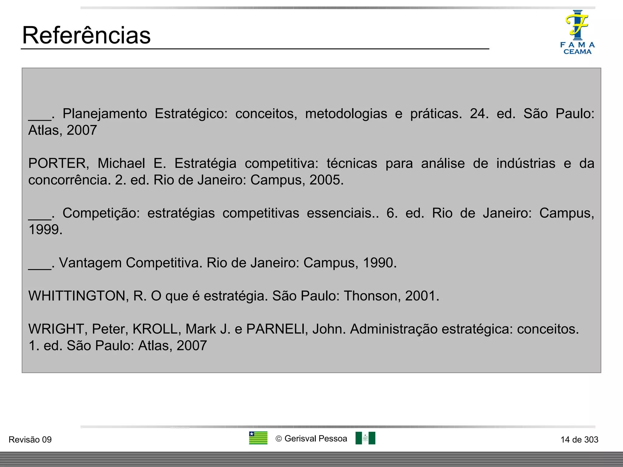 Referências ___. Planejamento Estratégico: conceitos, metodologias e práticas. 24. ed. São Paulo: Atlas, 2007 PORTER, Michael E. Estratégia competitiva: técnicas para análise de indústrias e da concorrência. 2. ed. Rio de Janeiro: Campus, 2005. ___. Competição: estratégias competitivas essenciais.. 6. ed. Rio de Janeiro: Campus, 1999. ___. Vantagem Competitiva. Rio de Janeiro: Campus, 1990. WHITTINGTON, R. O que é estratégia. São Paulo: Thonson, 2001. WRIGHT, Peter, KROLL, Mark J. e PARNELl, John. Administração estratégica: conceitos. 1. ed. São Paulo: Atlas, 2007 