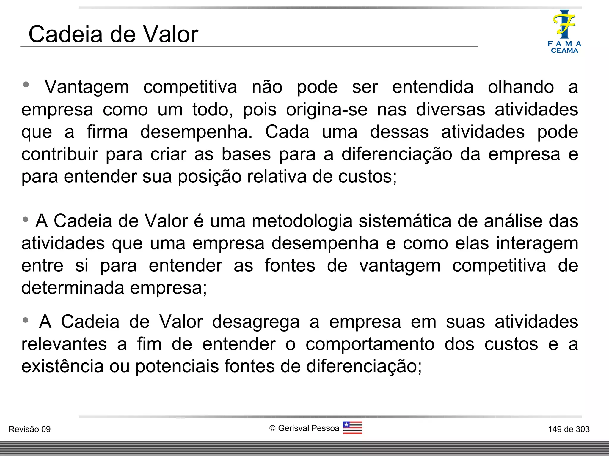 Vantagem competitiva não pode ser entendida olhando a empresa como um todo, pois origina-se nas diversas atividades que a firma desempenha. Cada uma dessas atividades pode contribuir para criar as bases para a diferenciação da empresa e para entender sua posição relativa de custos; A Cadeia de Valor é uma metodologia sistemática de análise das atividades que uma empresa desempenha e como elas interagem entre si para entender as fontes de vantagem competitiva de determinada empresa; A Cadeia de Valor desagrega a empresa em suas atividades relevantes a fim de entender o comportamento dos custos e a existência ou potenciais fontes de diferenciação; Cadeia de Valor 