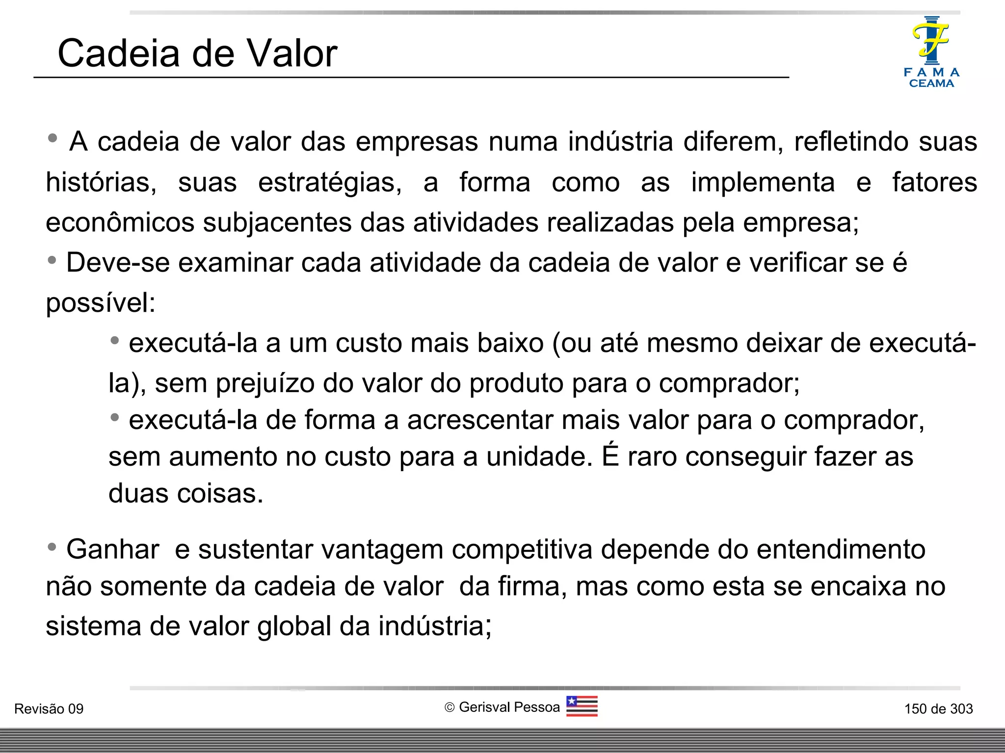A cadeia de valor das empresas numa indústria diferem, refletindo suas histórias, suas estratégias, a forma como as implementa e fatores econômicos subjacentes das atividades realizadas pela empresa; Deve-se examinar cada atividade da cadeia de valor e verificar se é possível:  executá-la a um custo mais baixo (ou até mesmo deixar de executá-la), sem prejuízo do valor do produto para o comprador; executá-la de forma a acrescentar mais valor para o comprador, sem aumento no custo para a unidade. É raro conseguir fazer as duas coisas. Ganhar  e sustentar vantagem competitiva depende do entendimento não somente da cadeia de valor  da firma, mas como esta se encaixa no sistema de valor global da indústria ; Cadeia de Valor 