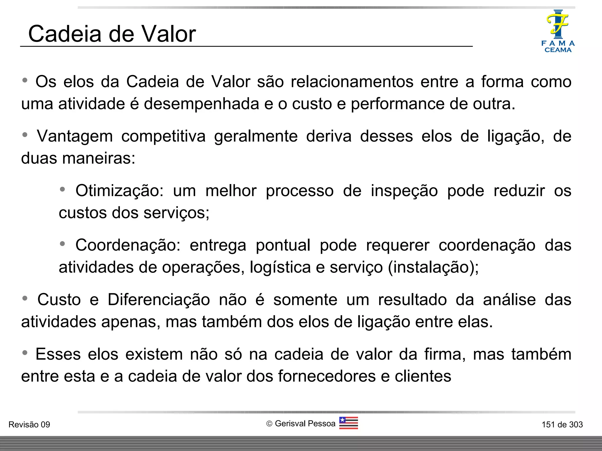 Os elos da Cadeia de Valor são relacionamentos entre a forma como uma atividade é desempenhada e o custo e performance de outra. Vantagem competitiva geralmente deriva desses elos de ligação, de duas maneiras:  Otimização: um melhor processo de inspeção pode reduzir os custos dos serviços; Coordenação: entrega pontual pode requerer coordenação das atividades de operações, logística e serviço (instalação); Custo e Diferenciação não é somente um resultado da análise das atividades apenas, mas também dos elos de ligação entre elas. Esses elos existem não só na cadeia de valor da firma, mas também entre esta e a cadeia de valor dos fornecedores e clientes Cadeia de Valor 