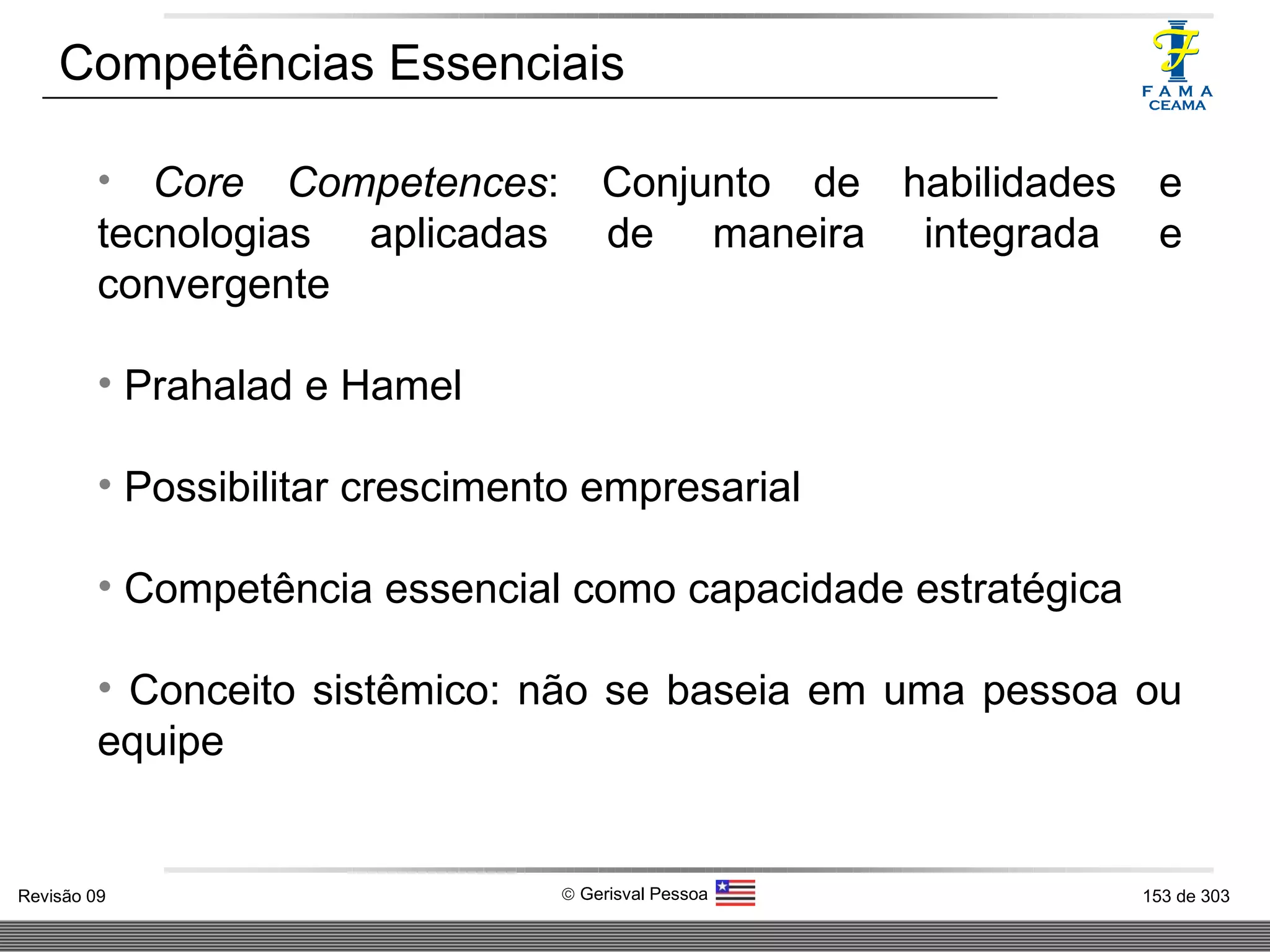 Competências Essenciais Core Competences : Conjunto de habilidades e tecnologias aplicadas de maneira integrada e convergente Prahalad e Hamel Possibilitar crescimento empresarial Competência essencial como capacidade estratégica Conceito sistêmico: não se baseia em uma pessoa ou equipe 