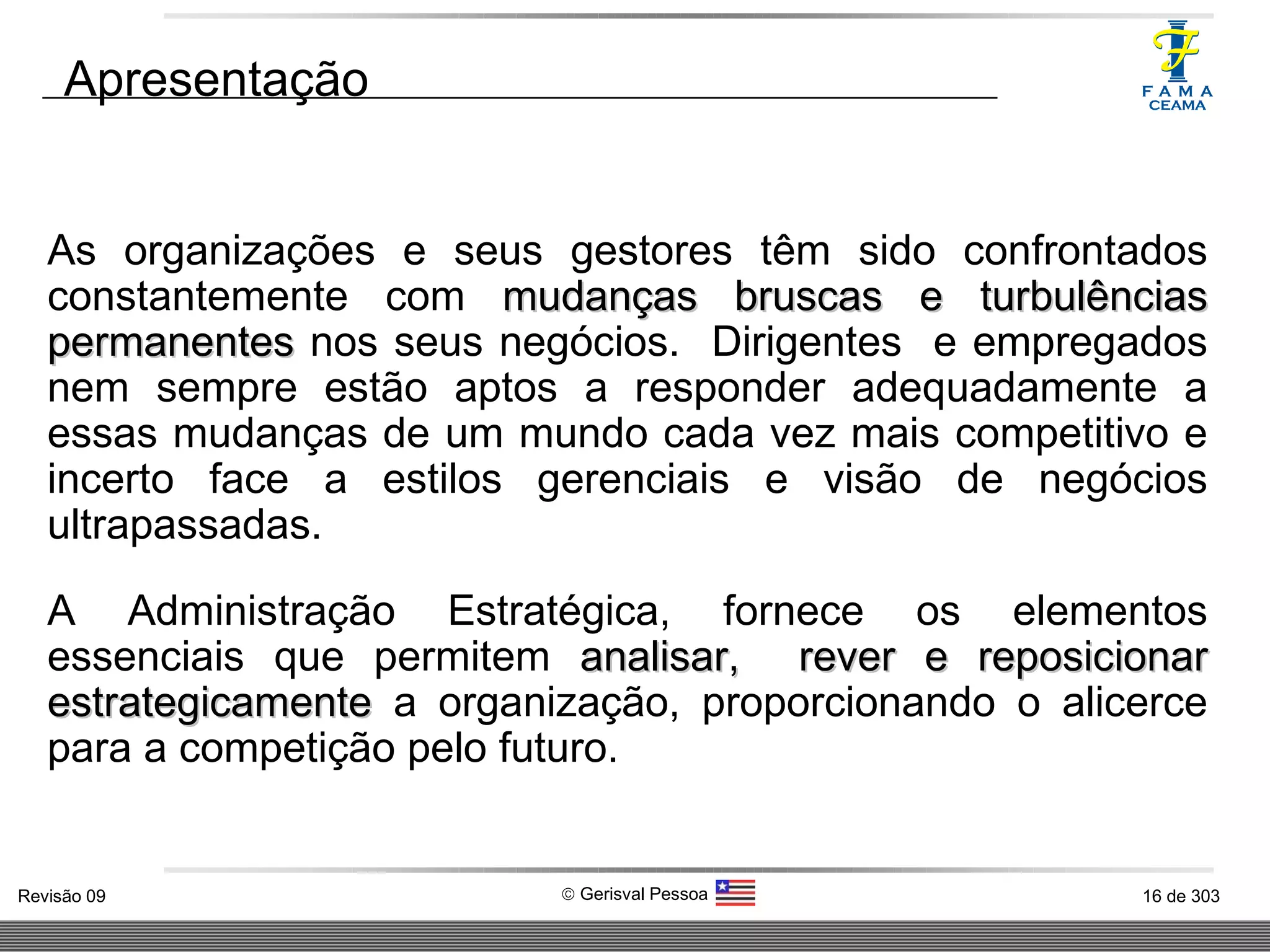 As organizações e seus gestores têm sido confrontados constantemente com  mudanças bruscas e turbulências permanentes  nos seus negócios.  Dirigentes  e empregados nem sempre estão aptos a responder adequadamente a essas mudanças de um mundo cada vez mais competitivo e incerto face a estilos gerenciais e visão de negócios ultrapassadas. A Administração Estratégica, fornece os elementos essenciais que permitem  analisar,   rever e reposicionar estrategicamente  a organização, proporcionando o alicerce para a competição pelo futuro. Apresentação 