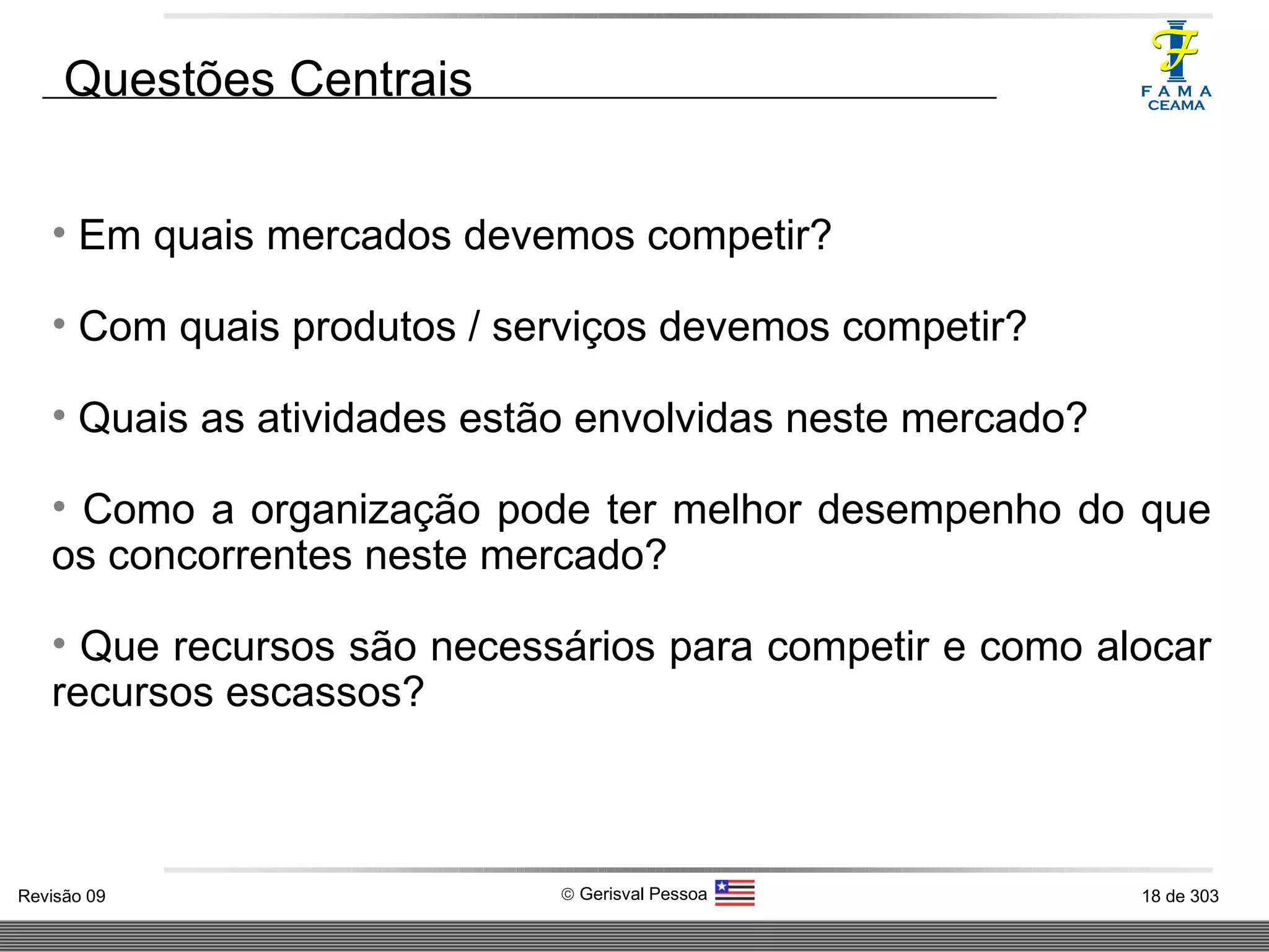 Em quais mercados devemos competir? Com quais produtos / serviços devemos competir? Quais as atividades estão envolvidas neste mercado? Como a organização pode ter melhor desempenho do que os concorrentes neste mercado? Que recursos são necessários para competir e como alocar recursos escassos? Questões Centrais 