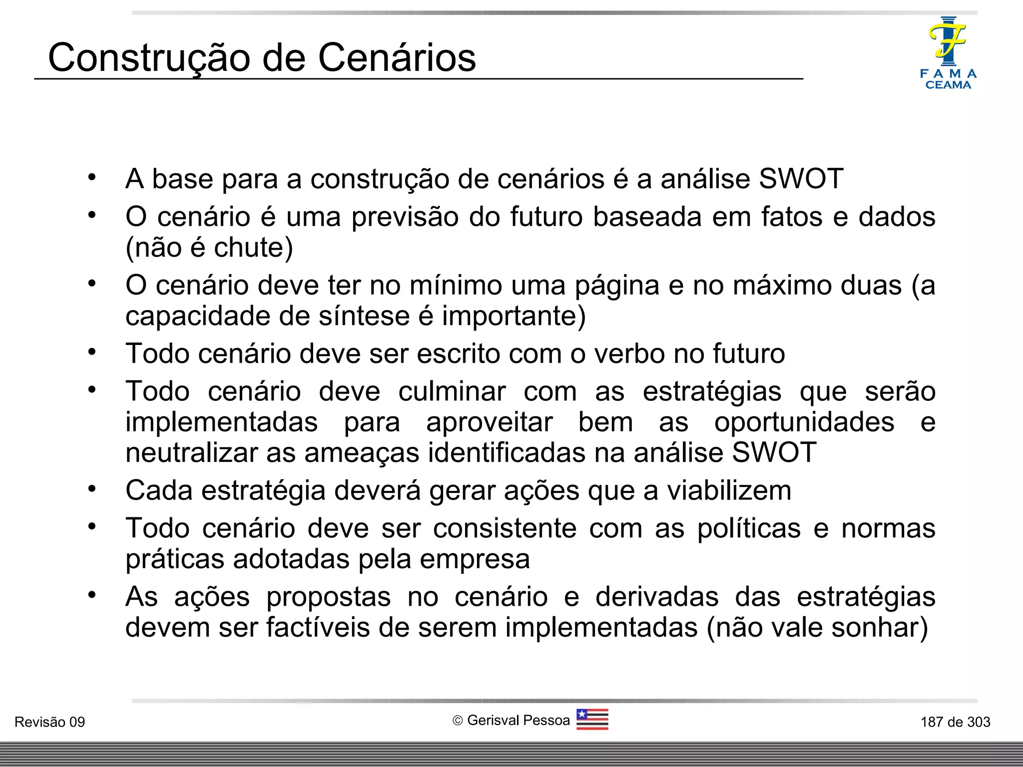 Construção de Cenários A base para a construção de cenários é a análise SWOT O cenário é uma previsão do futuro baseada em fatos e dados (não é chute) O cenário deve ter no mínimo uma página e no máximo duas (a capacidade de síntese é importante) Todo cenário deve ser escrito com o verbo no futuro Todo cenário deve culminar com as estratégias que serão implementadas para aproveitar bem as oportunidades e neutralizar as ameaças identificadas na análise SWOT Cada estratégia deverá gerar ações que a viabilizem Todo cenário deve ser consistente com as políticas e normas práticas adotadas pela empresa As ações propostas no cenário e derivadas das estratégias devem ser factíveis de serem implementadas (não vale sonhar) 