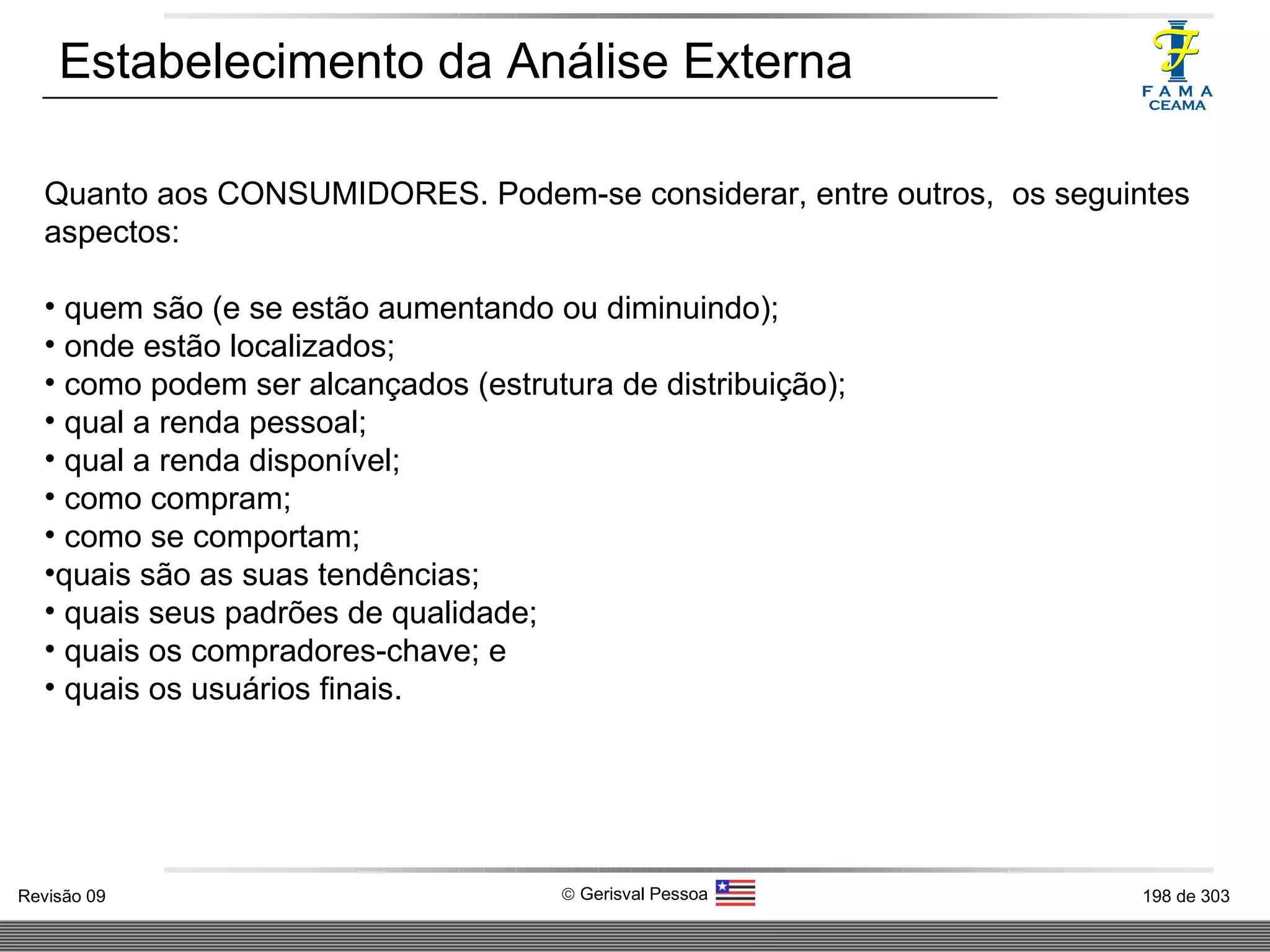 Estabelecimento da Análise Externa Quanto aos CONSUMIDORES. Podem-se considerar, entre outros,  os seguintes aspectos: quem são (e se estão aumentando ou diminuindo); onde estão localizados; como podem ser alcançados (estrutura de distribuição); qual a renda pessoal; qual a renda disponível; como compram; como se comportam; quais são as suas tendências; quais seus padrões de qualidade; quais os compradores-chave; e quais os usuários finais. 