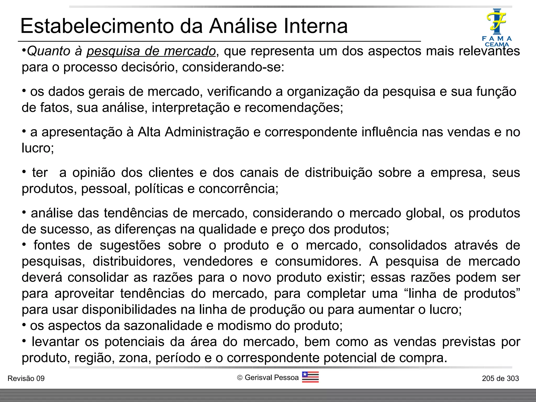 Estabelecimento da Análise Interna Quanto à  pesquisa de mercado , que representa um dos aspectos mais relevantes para o processo decisório, considerando-se: os dados gerais de mercado, verificando a organização da pesquisa e sua função  de fatos, sua análise, interpretação e recomendações; a apresentação à Alta Administração e correspondente influência nas vendas e no lucro; ter  a opinião dos clientes e dos canais de distribuição sobre a empresa, seus produtos, pessoal, políticas e concorrência; análise das tendências de mercado, considerando o mercado global, os produtos de sucesso, as diferenças na qualidade e preço dos produtos; fontes de sugestões sobre o produto e o mercado, consolidados através de pesquisas, distribuidores, vendedores e consumidores. A pesquisa de mercado deverá consolidar as razões para o novo produto existir; essas razões podem ser para aproveitar tendências do mercado, para completar uma “linha de produtos” para usar disponibilidades na linha de produção ou para aumentar o lucro; os aspectos da sazonalidade e modismo do produto; levantar os potenciais da área do mercado, bem como as vendas previstas por produto, região, zona, período e o correspondente potencial de compra. 