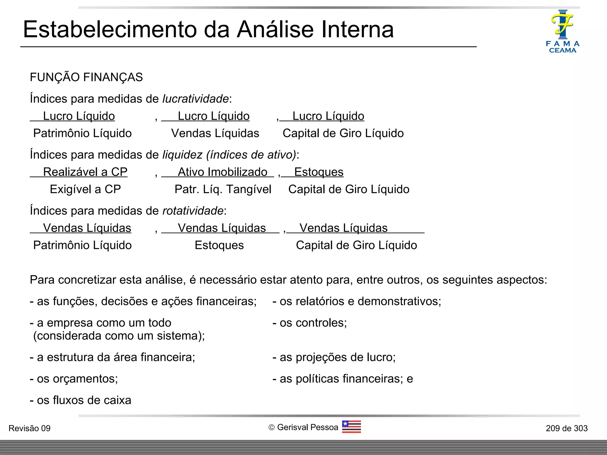 Estabelecimento da Análise Interna FUNÇÃO FINANÇAS Índices para medidas de  lucratividade : Lucro Líquido  ,  Lucro Líquido  ,   Lucro Líquido Patrimônio Líquido   Vendas Líquidas   Capital de Giro Líquido Índices para medidas de  liquidez (índices de ativo) : Realizável a CP  ,  Ativo Imobilizado  ,   Estoques Exigível a CP   Patr. Líq. Tangível  Capital de Giro Líquido Índices para medidas de  rotatividade : Vendas Líquidas  ,  Vendas Líquidas  ,   Vendas Líquidas  Patrimônio Líquido   Estoques   Capital de Giro Líquido Para concretizar esta análise, é necessário estar atento para, entre outros, os seguintes aspectos: - as funções, decisões e ações financeiras; - os relatórios e demonstrativos; - a empresa como um todo  - os controles; (considerada como um sistema); - a estrutura da área financeira; - as projeções de lucro; - os orçamentos; - as políticas financeiras; e - os fluxos de caixa 