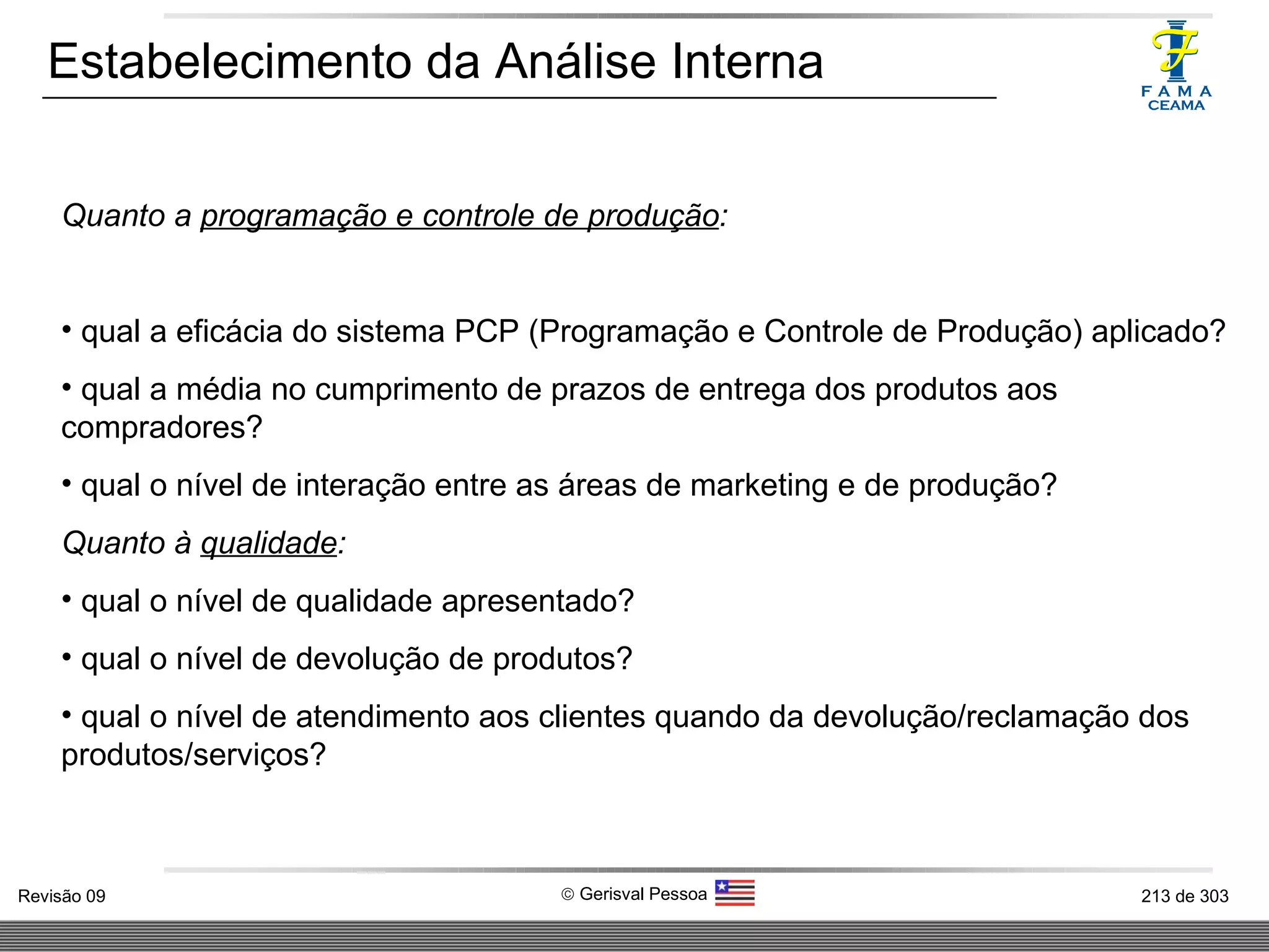 Estabelecimento da Análise Interna Quanto a  programação e controle de produção : qual a eficácia do sistema PCP (Programação e Controle de Produção) aplicado? qual a média no cumprimento de prazos de entrega dos produtos aos compradores? qual o nível de interação entre as áreas de marketing e de produção? Quanto à  qualidade : qual o nível de qualidade apresentado? qual o nível de devolução de produtos? qual o nível de atendimento aos clientes quando da devolução/reclamação dos produtos/serviços? 