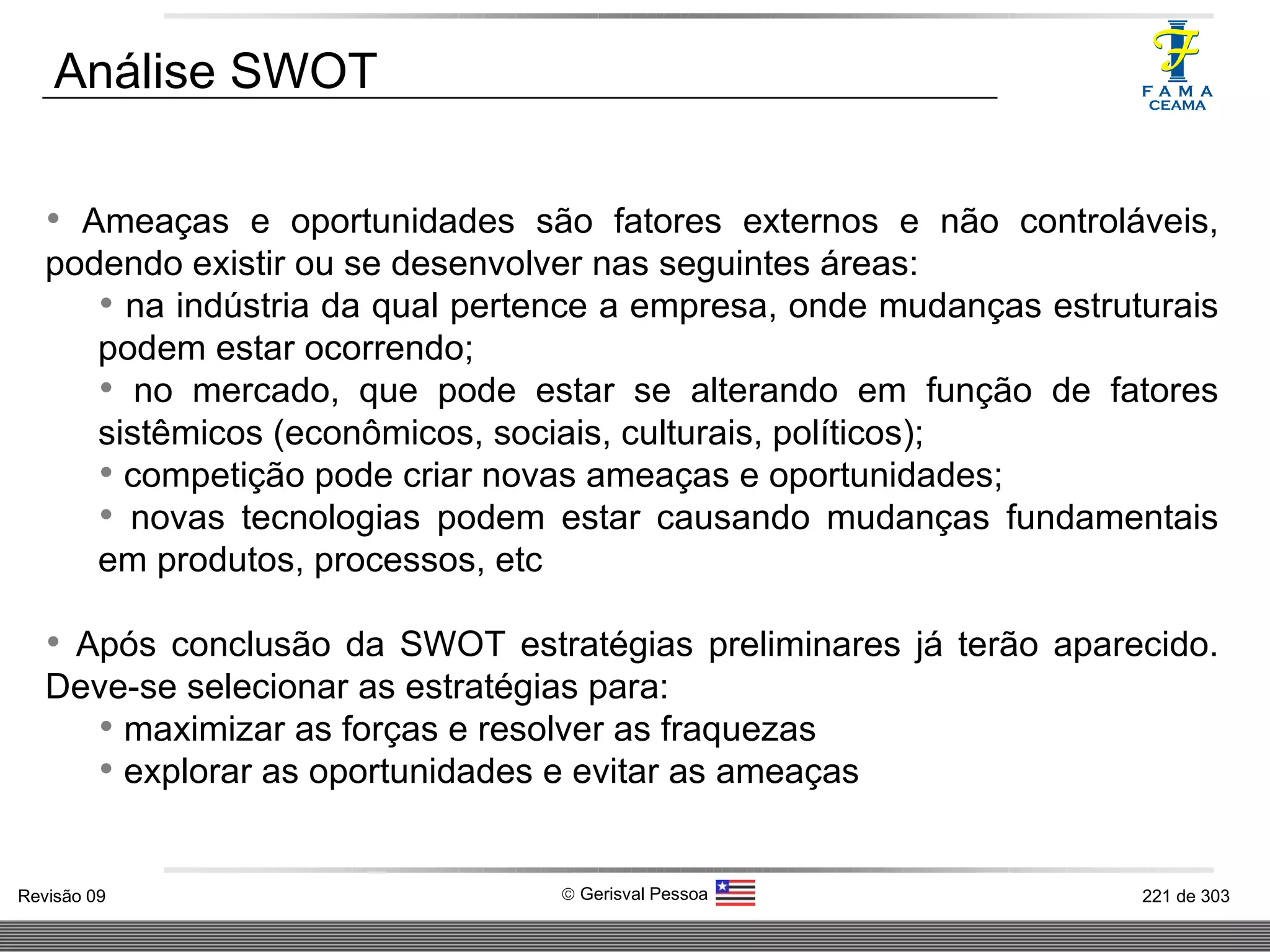 Ameaças e oportunidades são fatores externos e não controláveis, podendo existir ou se desenvolver nas seguintes áreas:  na indústria da qual pertence a empresa, onde mudanças estruturais podem estar ocorrendo; no mercado, que pode estar se alterando em função de fatores sistêmicos (econômicos, sociais, culturais, políticos);  competição pode criar novas ameaças e oportunidades; novas tecnologias podem estar causando mudanças fundamentais em produtos, processos, etc Após conclusão da SWOT estratégias preliminares já terão aparecido. Deve-se selecionar as estratégias para:  maximizar as forças e resolver as fraquezas explorar as oportunidades e evitar as ameaças Análise SWOT 