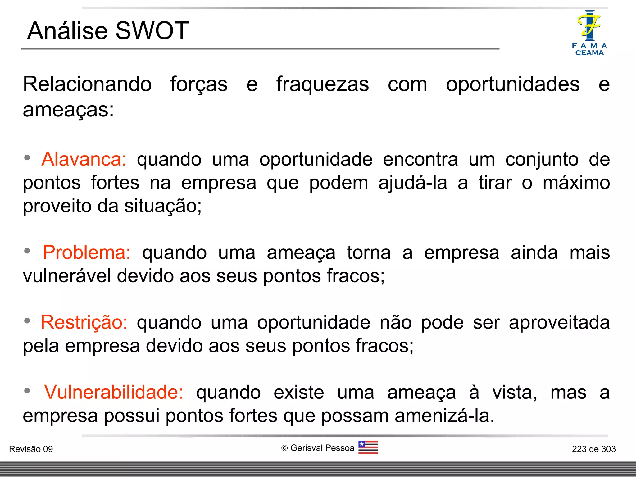 Relacionando forças e fraquezas com oportunidades e ameaças: Alavanca:  quando uma oportunidade encontra um conjunto de pontos fortes na empresa que podem ajudá-la a tirar o máximo proveito da situação; Problema:  quando uma ameaça torna a empresa ainda mais vulnerável devido aos seus pontos fracos; Restrição:  quando uma oportunidade não pode ser aproveitada pela empresa devido aos seus pontos fracos; Vulnerabilidade:  quando existe uma ameaça à vista, mas a empresa possui pontos fortes que possam amenizá-la. Análise SWOT 