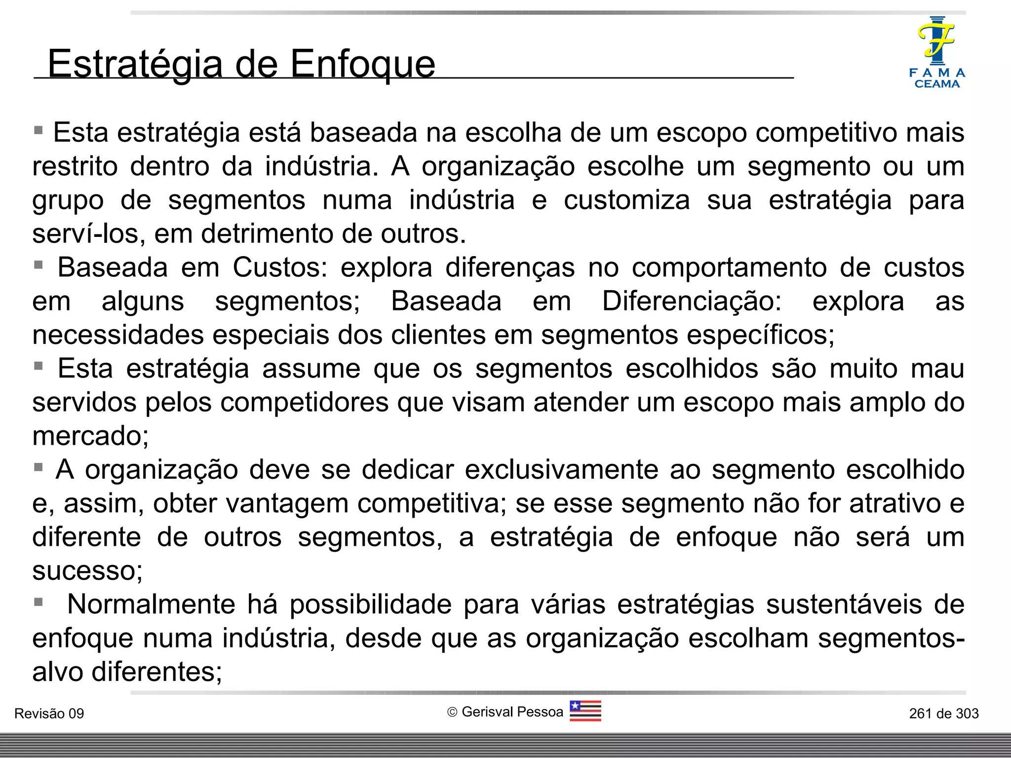Esta estratégia está baseada na escolha de um escopo competitivo mais restrito dentro da indústria. A organização escolhe um segmento ou um grupo de segmentos numa indústria e customiza sua estratégia para serví-los, em detrimento de outros.  Baseada em Custos: explora diferenças no comportamento de custos em alguns segmentos; Baseada em Diferenciação: explora as necessidades especiais dos clientes em segmentos específicos;  Esta estratégia assume que os segmentos escolhidos são muito mau servidos pelos competidores que visam atender um escopo mais amplo do mercado; A organização deve se dedicar exclusivamente ao segmento escolhido e, assim, obter vantagem competitiva; se esse segmento não for atrativo e diferente de outros segmentos, a estratégia de enfoque não será um sucesso; Normalmente há possibilidade para várias estratégias sustentáveis de enfoque numa indústria, desde que as organização escolham segmentos-alvo diferentes;  Estratégia de Enfoque  