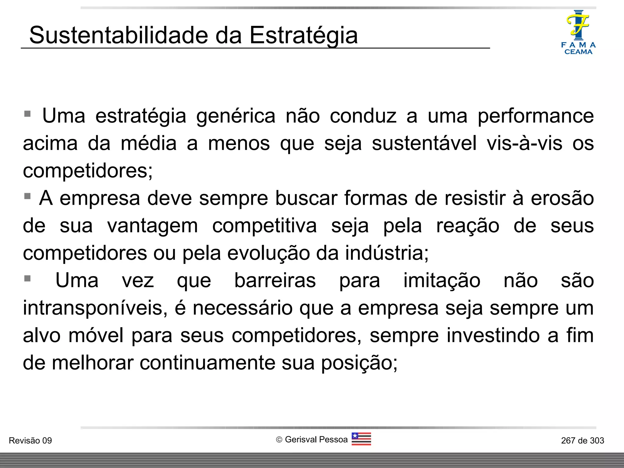 Uma estratégia genérica não conduz a uma performance acima da média a menos que seja sustentável vis-à-vis os competidores; A empresa deve sempre buscar formas de resistir à erosão de sua vantagem competitiva seja pela reação de seus competidores ou pela evolução da indústria; Uma vez que barreiras para imitação não são intransponíveis, é necessário que a empresa seja sempre um alvo móvel para seus competidores, sempre investindo a fim de melhorar continuamente sua posição; Sustentabilidade da Estratégia 