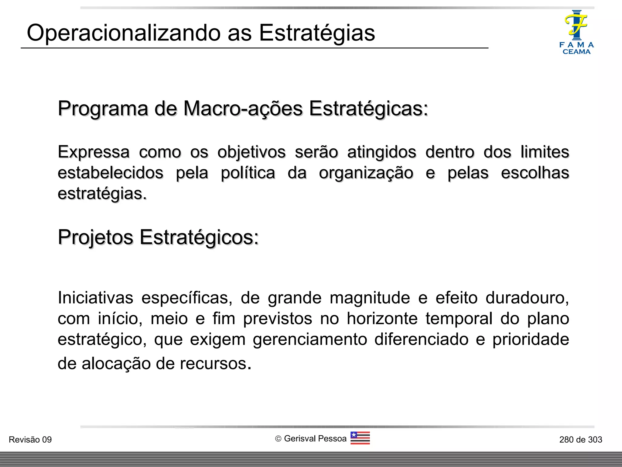 Operacionalizando as Estratégias Programa de Macro-ações Estratégicas: Expressa como os objetivos serão atingidos dentro dos limites estabelecidos pela política da organização e pelas escolhas estratégias. Projetos Estratégicos: Iniciativas específicas, de grande magnitude e efeito duradouro, com início, meio e fim previstos no horizonte temporal do plano estratégico, que exigem gerenciamento diferenciado e prioridade de alocação de recursos . 