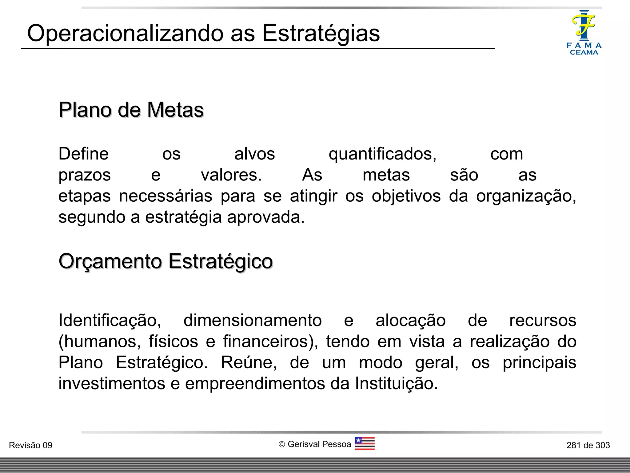 Operacionalizando as Estratégias Plano de Metas Define os alvos quantificados, com  prazos e valores. As metas são as  etapas necessárias para se atingir os objetivos da organização, segundo a estratégia aprovada. Orçamento Estratégico Identificação, dimensionamento e alocação de recursos (humanos, físicos e financeiros), tendo em vista a realização do Plano Estratégico. Reúne, de um modo geral, os principais investimentos e empreendimentos da Instituição. 