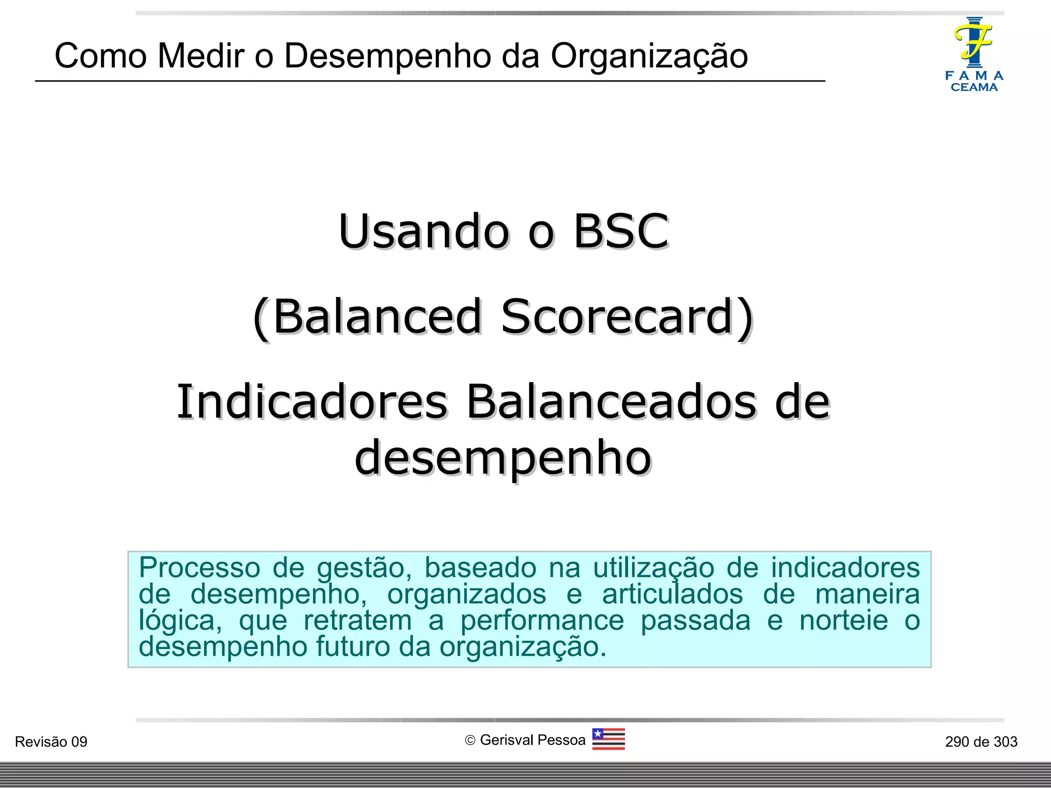 Como Medir o Desempenho da Organização Usando o BSC (Balanced Scorecard) Indicadores Balanceados de desempenho Processo de gestão, baseado na utilização de indicadores de desempenho, organizados e articulados de maneira lógica, que retratem a performance passada e norteie o desempenho futuro da organização. 