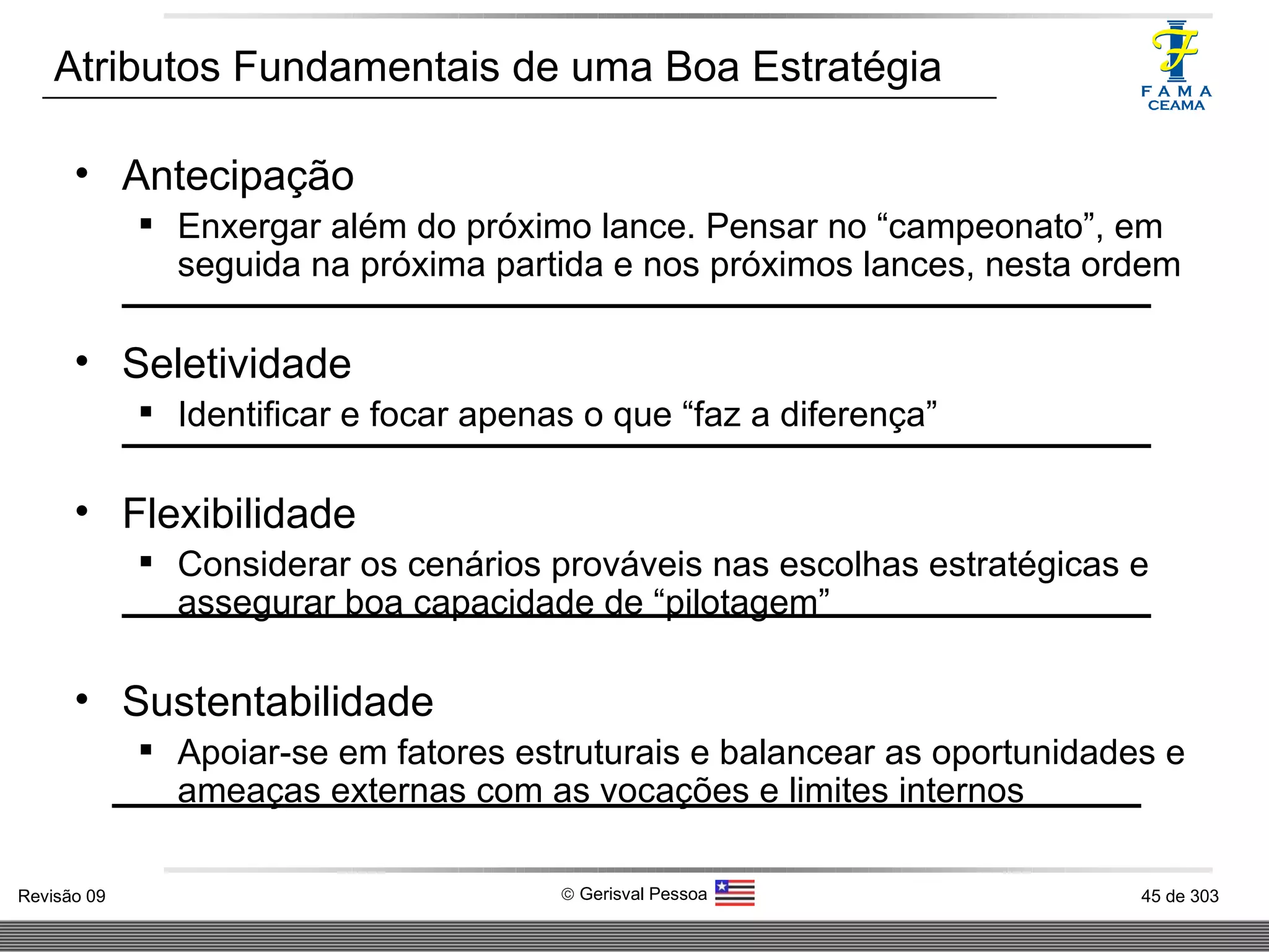 Atributos Fundamentais de uma Boa Estratégia  Antecipação Enxergar além do próximo lance. Pensar no “campeonato”, em seguida na próxima partida e nos próximos lances, nesta ordem Seletividade Identificar e focar apenas o que “faz a diferença” Flexibilidade Considerar os cenários prováveis nas escolhas estratégicas e assegurar boa capacidade de “pilotagem” Sustentabilidade Apoiar-se em fatores estruturais e balancear as oportunidades e ameaças externas com as vocações e limites internos 