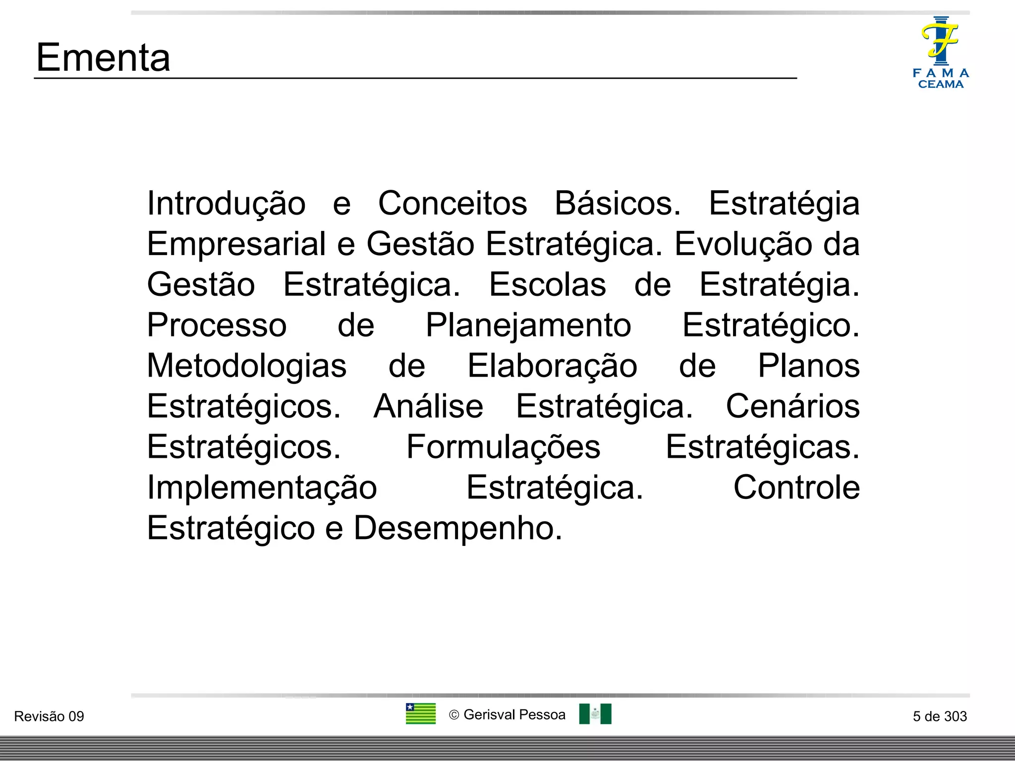 Ementa Introdução e Conceitos Básicos. Estratégia Empresarial e Gestão Estratégica. Evolução da Gestão Estratégica. Escolas de Estratégia. Processo de Planejamento Estratégico. Metodologias de Elaboração de Planos Estratégicos. Análise Estratégica. Cenários Estratégicos. Formulações Estratégicas. Implementação Estratégica. Controle Estratégico e Desempenho. 