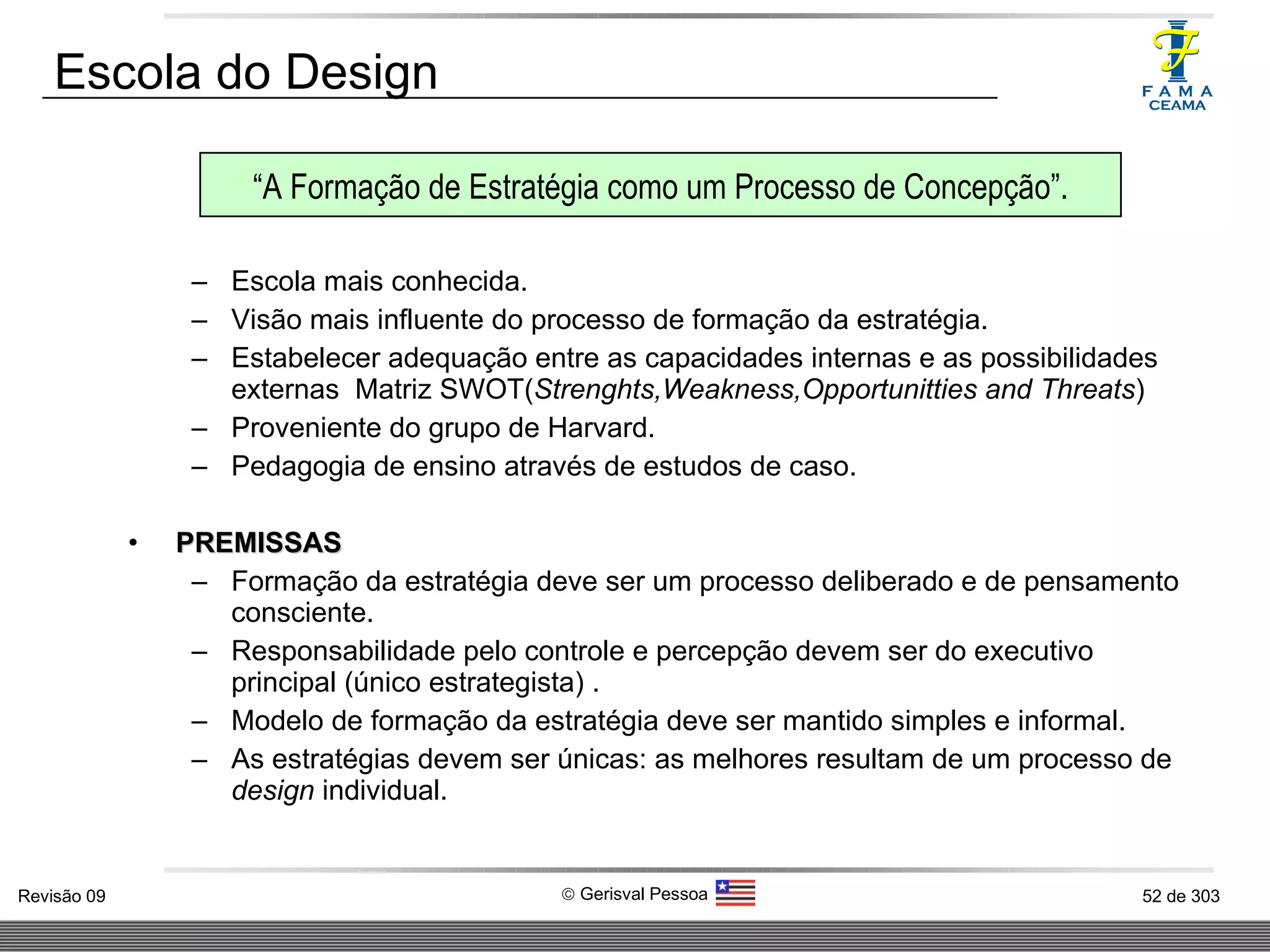 Escola mais conhecida. Visão mais influente do processo de formação da estratégia. Estabelecer adequação entre as capacidades internas e as possibilidades externas  Matriz SWOT( Strenghts,Weakness,Opportunitties and Threats ) Proveniente do grupo de Harvard. Pedagogia de ensino através de estudos de caso. PREMISSAS Formação da estratégia deve ser um processo deliberado e de pensamento consciente. Responsabilidade pelo controle e percepção devem ser do executivo principal (único estrategista) . Modelo de formação da estratégia deve ser mantido simples e informal. As estratégias devem ser únicas: as melhores resultam de um processo de  design  individual.  Escola do Design “ A Formação de Estratégia como um Processo de Concepção”. 