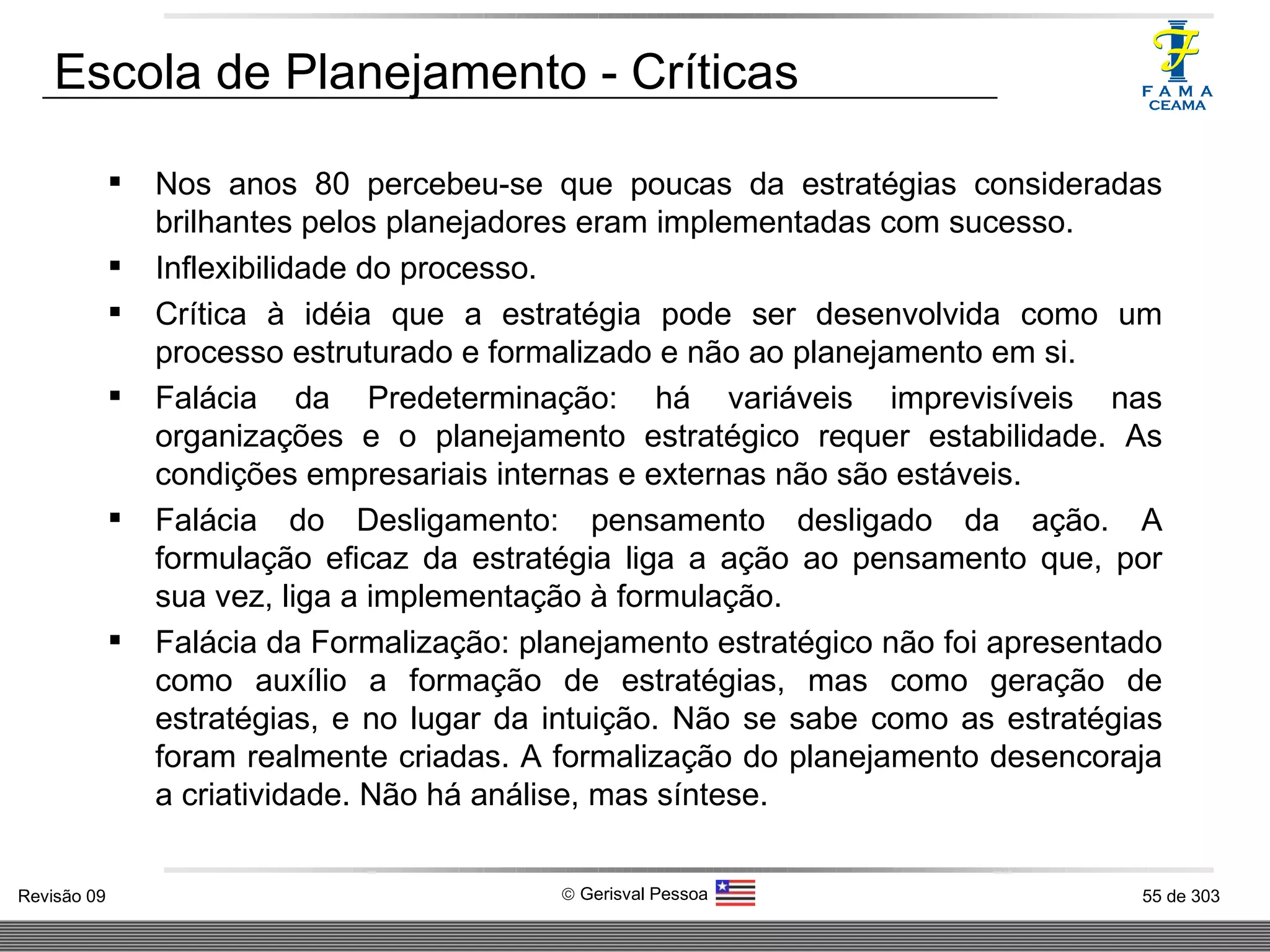 Escola de Planejamento - Críticas Nos anos 80 percebeu-se que poucas da estratégias consideradas brilhantes pelos planejadores eram implementadas com sucesso. Inflexibilidade do processo. Crítica à idéia que a estratégia pode ser desenvolvida como um processo estruturado e formalizado e não ao planejamento em si. Falácia da Predeterminação: há variáveis imprevisíveis nas organizações e o planejamento estratégico requer estabilidade. As condições empresariais internas e externas não são estáveis. Falácia do Desligamento: pensamento desligado da ação. A formulação eficaz da estratégia liga a ação ao pensamento que, por sua vez, liga a implementação à formulação. Falácia da Formalização: planejamento estratégico não foi apresentado como auxílio a formação de estratégias, mas como geração de estratégias, e no lugar da intuição. Não se sabe como as estratégias foram realmente criadas. A formalização do planejamento desencoraja a criatividade. Não há análise, mas síntese. 