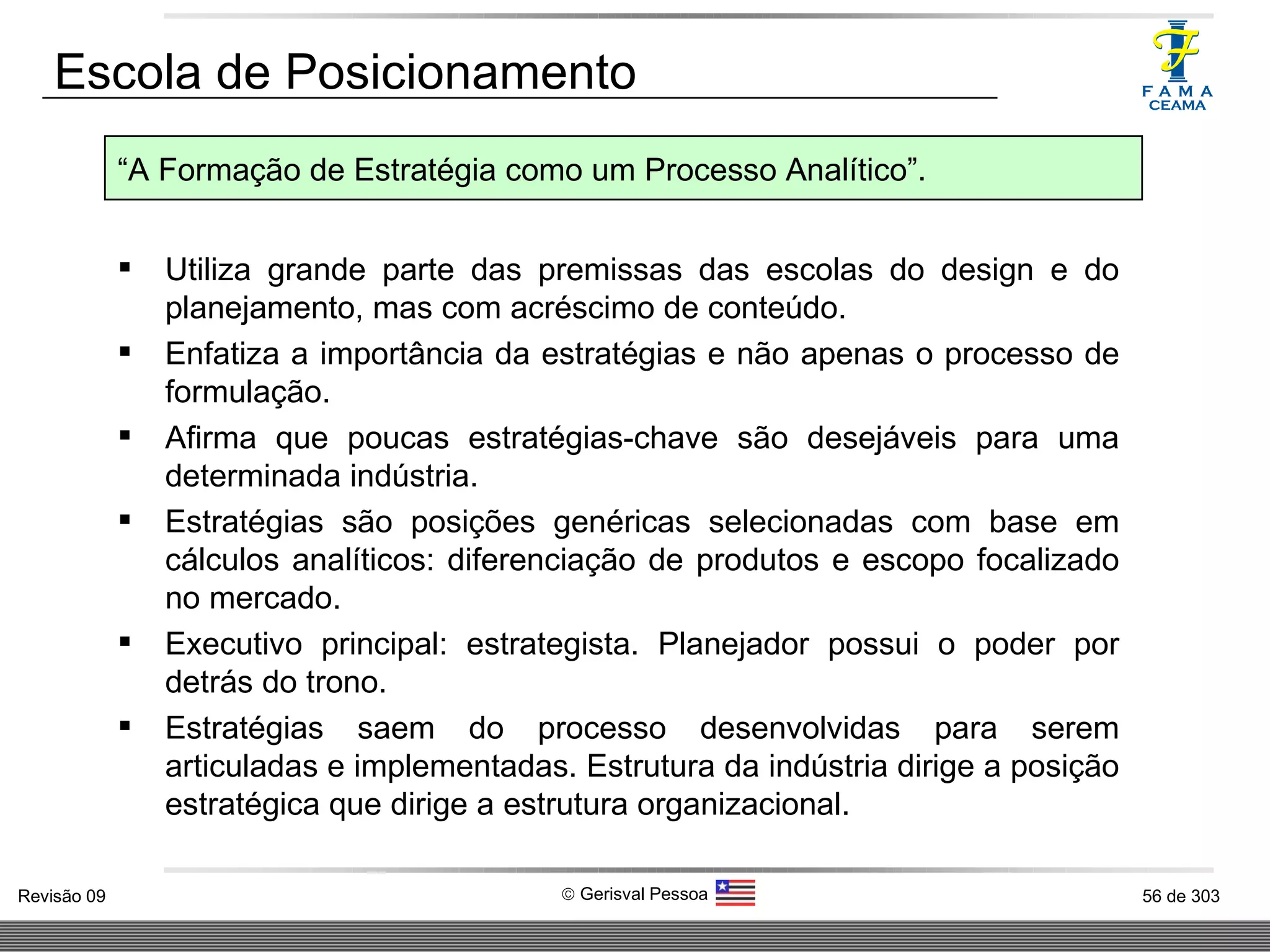 Escola de Posicionamento Utiliza grande parte das premissas das escolas do design e do planejamento, mas com acréscimo de conteúdo. Enfatiza a importância da estratégias e não apenas o processo de formulação. Afirma que poucas estratégias-chave são desejáveis para uma determinada indústria. Estratégias são posições genéricas selecionadas com base em cálculos analíticos: diferenciação de produtos e escopo focalizado no mercado. Executivo principal: estrategista. Planejador possui o poder por detrás do trono. Estratégias saem do processo desenvolvidas para serem articuladas e implementadas. Estrutura da indústria dirige a posição estratégica que dirige a estrutura organizacional. “ A Formação de Estratégia como um Processo Analítico”. 