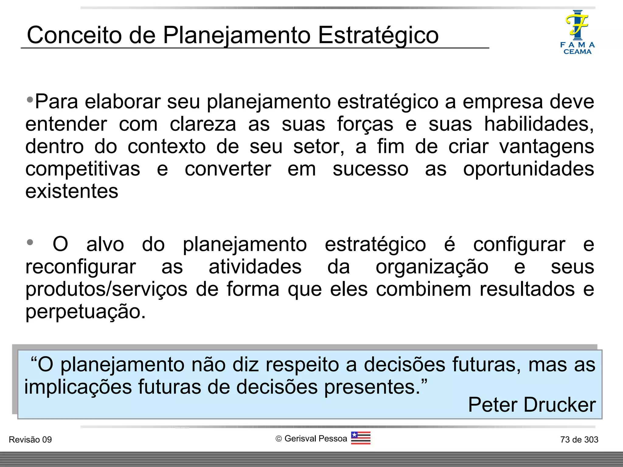 Conceito de Planejamento Estratégico Para elaborar seu planejamento estratégico a empresa deve entender com clareza as suas forças e suas habilidades, dentro do contexto de seu setor, a fim de criar vantagens competitivas e converter em sucesso as oportunidades existentes O alvo do planejamento estratégico é configurar e reconfigurar as atividades da organização e seus produtos/serviços de forma que eles combinem resultados e perpetuação.  “ O planejamento não diz respeito a decisões futuras, mas as implicações futuras de decisões presentes.” Peter Drucker 