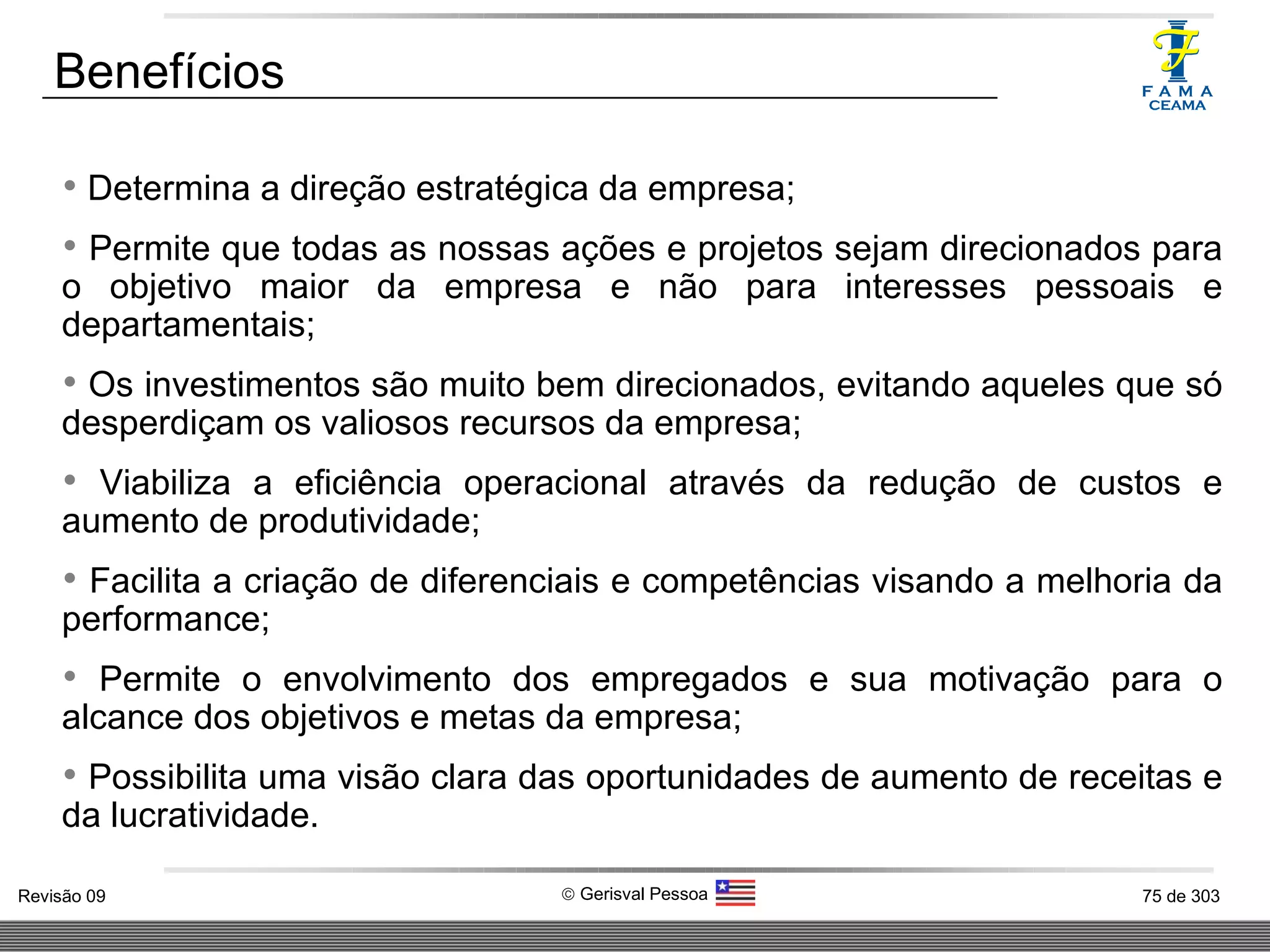 Benefícios Determina a direção estratégica da empresa;  Permite que todas as nossas ações e projetos sejam direcionados para o objetivo maior da empresa e não para interesses pessoais e departamentais; Os investimentos são muito bem direcionados, evitando aqueles que só desperdiçam os valiosos recursos da empresa; Viabiliza a eficiência operacional através da redução de custos e aumento de produtividade; Facilita a criação de diferenciais e competências visando a melhoria da performance; Permite o envolvimento dos empregados e sua motivação para o alcance dos objetivos e metas da empresa; Possibilita uma visão clara das oportunidades de aumento de receitas e da lucratividade. 