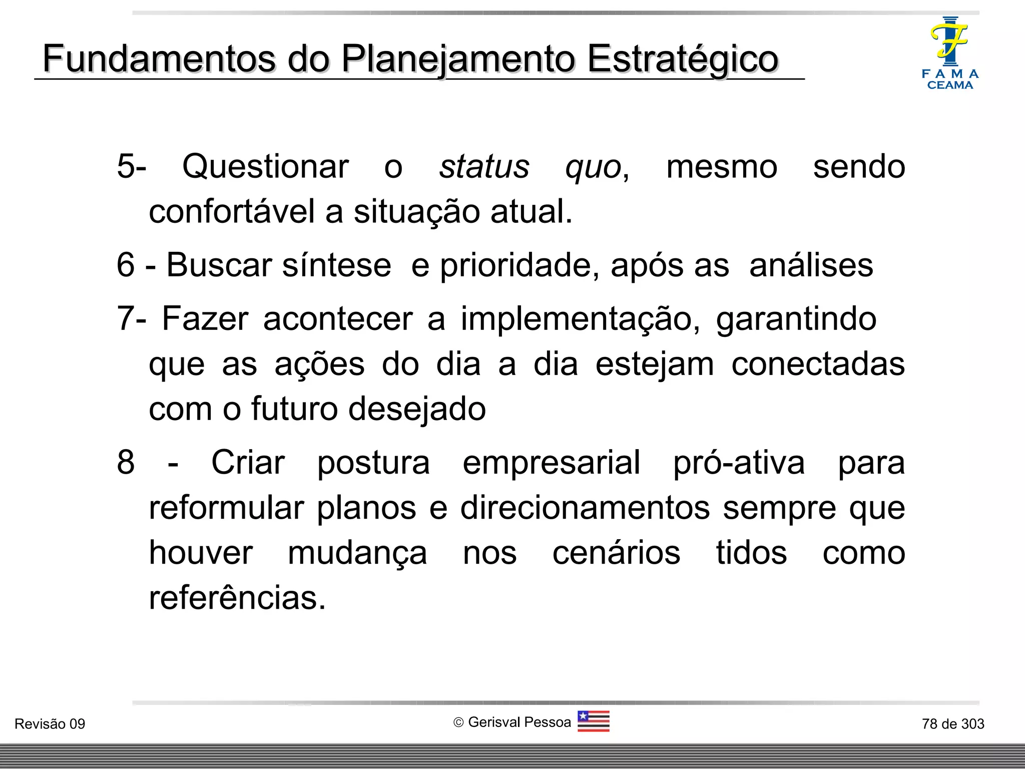 Fundamentos do Planejamento Estratégico 5- Questionar o  status quo , mesmo sendo confortável a situação atual. 6 - Buscar síntese  e prioridade, após as  análises 7- Fazer acontecer a implementação, garantindo  que as ações do dia a dia estejam conectadas com o futuro desejado 8 - Criar postura empresarial pró-ativa para reformular planos e direcionamentos sempre que houver mudança nos cenários tidos como referências. 