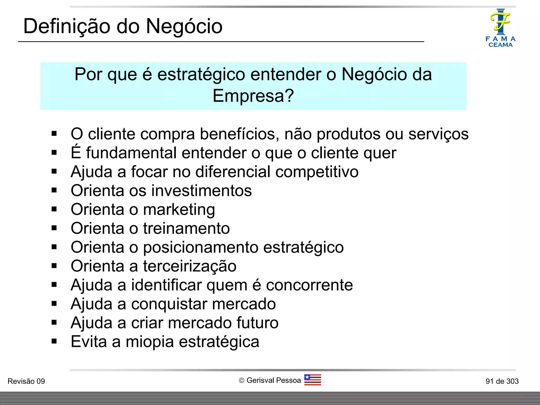 O cliente compra benefícios, não produtos ou serviços É fundamental entender o que o cliente quer Ajuda a focar no diferencial competitivo Orienta os investimentos Orienta o marketing Orienta o treinamento Orienta o posicionamento estratégico Orienta a terceirização Ajuda a identificar quem é concorrente Ajuda a conquistar mercado Ajuda a criar mercado futuro Evita a miopia estratégica Definição do Negócio Por que é estratégico entender o Negócio da Empresa? 