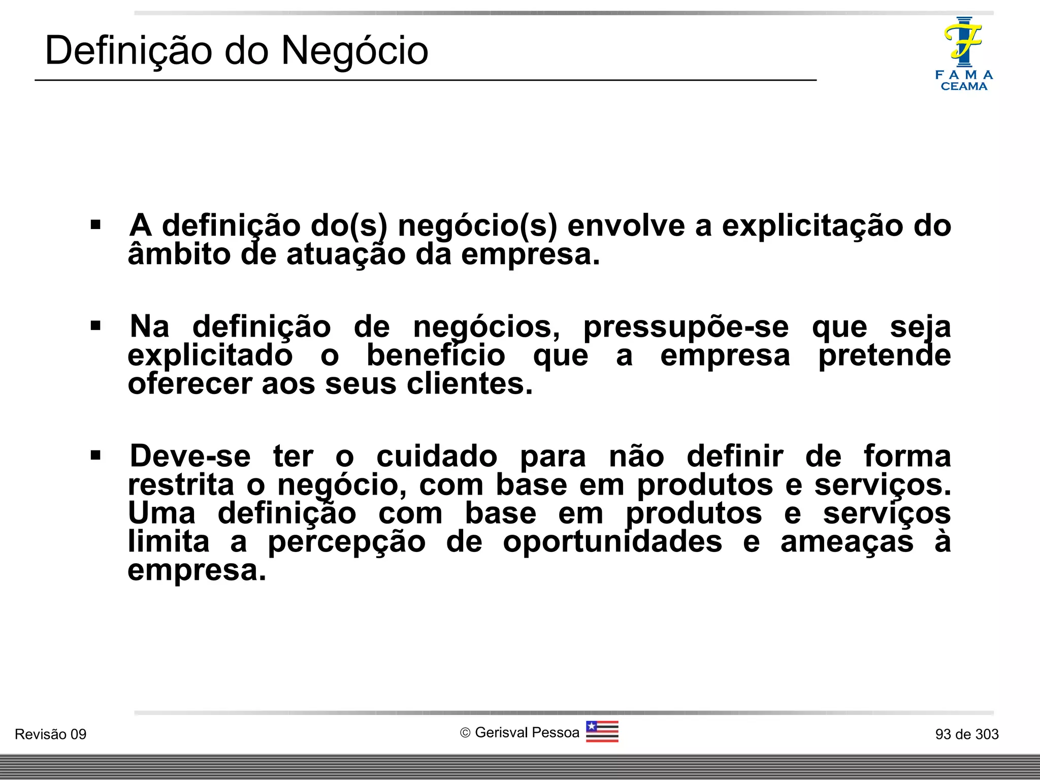 A definição do(s) negócio(s) envolve a explicitação do âmbito de atuação da empresa. Na definição de negócios, pressupõe-se que seja explicitado o benefício que a empresa pretende oferecer aos seus clientes. Deve-se ter o cuidado para não definir de forma restrita o negócio, com base em produtos e serviços. Uma definição com base em produtos e serviços limita a percepção de oportunidades e ameaças à empresa. Definição do Negócio 