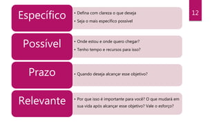 12• Defina com clareza o que deseja
• Seja o mais específico possível
Específico
• Onde estou e onde quero chegar?
• Tenho tempo e recursos para isso?
Possível
• Quando deseja alcançar esse objetivo?Prazo
• Por que isso é importante para você? O que mudará em
sua vida após alcançar esse objetivo? Vale o esforço?
Relevante
 