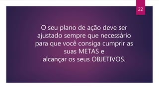 22
O seu plano de ação deve ser
ajustado sempre que necessário
para que você consiga cumprir as
suas METAS e
alcançar os seus OBJETIVOS.
 