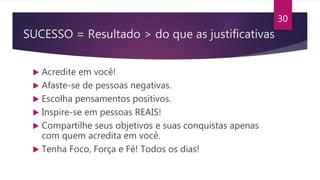 SUCESSO = Resultado > do que as justificativas
 Acredite em você!
 Afaste-se de pessoas negativas.
 Escolha pensamentos positivos.
 Inspire-se em pessoas REAIS!
 Compartilhe seus objetivos e suas conquistas apenas
com quem acredita em você.
 Tenha Foco, Força e Fé! Todos os dias!
30
 