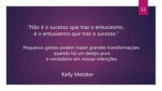 32
“Não é o sucesso que traz o entusiasmo,
é o entusiasmo que traz o sucesso.”
Pequenos gestos podem trazer grandes transformações
quando há um desejo puro
e verdadeiro em nossas intenções.
Kelly Metzker
 