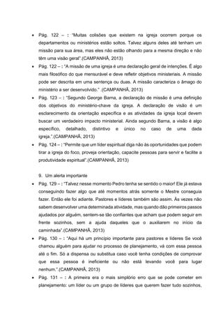  Pág. 122 – : “Muitas colisões que existem na igreja ocorrem porque os
departamentos ou ministérios estão soltos. Talvez alguns deles até tenham um
missão para sua área, mas eles não estão olhando para a mesma direção e não
têm uma visão geral”.(CAMPANHÃ, 2013)
 Pág. 122 – : “A missão de uma igreja é uma declaração geral de intenções. É algo
mais filosófico do que mensurável e deve refletir objetivos ministeriais. A missão
pode ser descrita em uma sentença ou duas. A missão caracteriza o âmago do
ministério a ser desenvolvido.” .(CAMPANHÃ, 2013)
 Pág. 123 – : “Segundo George Barna, a declaração de missão é uma definição
dos objetivos do ministério-chave da igreja. A declaração de visão é um
esclarecimento da orientação específica e as atividades da igreja local devem
buscar um verdadeiro impacto ministerial. Ainda segundo Barna, a visão é algo
específico, detalhado, distintivo e único no caso de uma dada
igreja.”.(CAMPANHÃ, 2013)
 Pág. 124 – : “Permite que um líder espiritual diga não às oportunidades que podem
tirar a igreja do foco, proveja orientação, capacite pessoas para servir e facilite a
produtividade espiritual”.(CAMPANHÃ, 2013)
9. Um alerta importante
 Pág. 129 – : “Talvez nesse momento Pedro tenha se sentido o maior! Ele já estava
conseguindo fazer algo que até momentos atrás somente o Mestre conseguia
fazer. Então ele foi adiante. Pastores e líderes também são assim. Às vezes não
sabem desenvolver uma determinada atividade, mas quando dão primeiros passos
ajudados por alguém, sentem-se tão confiantes que acham que podem seguir em
frente sozinhos, sem a ajuda daqueles que o auxiliarem no início da
caminhada”.(CAMPANHÃ, 2013)
 Pág. 130 – : “Aqui há um princípio importante para pastores e líderes Se você
chamou alguém para ajudar no processo de planejamento, vá com essa pessoa
até o fim. Só a dispensa ou substitua caso você tenha condições de comprovar
que essa pessoa é ineficiente ou não está levando você para lugar
nenhum.”.(CAMPANHÃ, 2013)
 Pág. 131 – : A primeira era o mais simplório erro que se pode cometer em
planejamento: um líder ou um grupo de líderes que querem fazer tudo sozinhos,
 