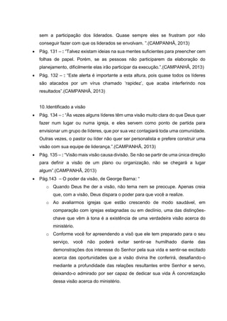 sem a participação dos liderados. Quase sempre eles se frustram por não
conseguir fazer com que os liderados se envolvam. ”.(CAMPANHÃ, 2013)
 Pág. 131 – : “Talvez existam ideias na sua mentes suficientes para preencher cem
folhas de papel. Porém, se as pessoas não participarem da elaboração do
planejamento, dificilmente elas irão participar da execução.”.(CAMPANHÃ, 2013)
 Pág. 132 – : “Este alerta é importante a esta altura, pois quase todos os líderes
são atacados por um vírus chamado ‘rapidez’, que acaba interferindo nos
resultados”.(CAMPANHÃ, 2013)
10.Identificado a visão
 Pág. 134 – : “Às vezes alguns líderes têm uma visão muito clara do que Deus quer
fazer num lugar ou numa igreja, e eles servem como ponto de partida para
envisionar um grupo de líderes, que por sua vez contagiará toda uma comunidade.
Outras vezes, o pastor ou líder não quer ser personalista e prefere construir uma
visão com sua equipe de liderança.”.(CAMPANHÃ, 2013)
 Pág. 135 – : “Visão mais visão causa divisão. Se não se partir de uma única direção
para definir a visão de um plano ou organização, não se chegará a lugar
algum”.(CAMPANHÃ, 2013)
 Pág.143 – O poder da visão, de George Barna: “
o Quando Deus lhe der a visão, não tema nem se preocupe. Apenas creia
que, com a visão, Deus dispara o poder para que você a realize.
o Ao avaliarmos igrejas que estão crescendo de modo saudável, em
comparação com igrejas estagnadas ou em declínio, uma das distinções-
chave que vêm à tona é a existência de uma verdadeira visão acerca do
ministério.
o Conforme você for apreendendo a visõ que ele tem preparado para o seu
serviço, você não poderá evitar sentir-se humilhado diante das
demonstrações dos interesse do Senhor pela sua vida e sentir-se excitado
acerca das oportunidades que a visão divina lhe conferirá, desafiando-o
mediante a profundidade das relações resultantes entre Senhor e servo,
deixando-o admirado por ser capaz de dedicar sua vida À concretização
dessa visão acerca do ministério.
 