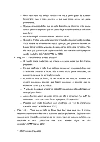 o Uma visão que não esteja centrada em Deus pode gozar de sucesso
temporário; mas o mais provável é que não possa provar um pacto
permanente.
o Uma das principais lições que se pode descobrir é a diferença entre aquilo
que as pessoas esperam que um pastor faça e aquilo que Deus o chamou
para fazer.
o Pode-se cumprir uma missão mais destruir a visão.
o O objetivo final da visão estará sempre vinculado à transformação de vidas.
Você haverá de enfrentar uma rígida oposição, por parte da Satanás, ao
buscar compreender a visão que Deus designou para o seu ministério. Pois
ele sabe que quando você capta essa visão isso martelará outro prego no
caixão mortuário dele.”.(CAMPANHÃ, 2013)
 Pág. 144 – Transformando a visão em ação: “
o O mundo odeia mudanças, no entanto é a única coisa que tem trazido
progresso.
o Em sua essência, a visão é um estilo de pensar, um processo de lidar com
a realidade presente e futura. Não é como muita gente considera, um
programa à espera de ser implementado.
o Quando se trata de futuro, há três espécies de pessoas: Aquelas que
deixam acontecer, aquelas que fazem acontecer e aquelas que se
espantam com o que aconteceu.
o A visão de Deus para uma igreja está além daquilo que ela pode fazer por
suas próprias forças.
o Alguns homens veem as coisas como elas são e perguntam Por quê? Eu
sonho com coisas que nunca foram e pergunto, Por que não?
o Pessoas com visão trabalham com eficiência, em vez de meramente
trabalhar muito.”.(CAMPANHÃ, 2013)
 Pág. 146 – : “Para que a visão de Deus fique bem clara para nós, é preciso
fazermos aquilo que se faz com o som num estúdio profissional. Separam-se os
sons de uma gravação, eliminaram-se os ruídos, tiram-se todos so defeitos, e o
resultado é uma obra-prima com som estéreo digital de alta
definição”.(CAMPANHÃ, 2013)
11.Definições estratégicas
 