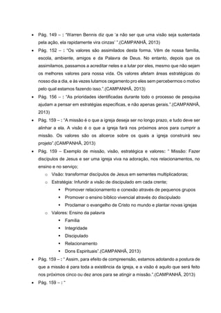  Pág. 149 – : “Warren Bennis diz que ‘a não ser que uma visão seja sustentada
pela ação, ela rapidamente vira cinzas’ ”.(CAMPANHÃ, 2013)
 Pág. 152 – : “Os valores são assimilados desta forma. Vêm de nossa família,
escola, ambiente, amigos e da Palavra de Deus. No entanto, depois que os
assimilamos, passamos a acreditar neles e a lutar por eles, mesmo que não sejam
os melhores valores para nossa vida. Os valores afetam áreas estratégicas do
nosso dia a dia, e às vezes lutamos cegamento pro eles sem percebermos o motivo
pelo qual estamos fazendo isso.”.(CAMPANHÃ, 2013)
 Pág. 156 – : “As prioridades identificadas durante todo o processo de pesquisa
ajudam a pensar em estratégias específicas, e não apenas gerais.”.(CAMPANHÃ,
2013)
 Pág. 159 – : “A missão é o que a igreja deseja ser no longo prazo, e tudo deve ser
alinhar a ela. A visão é o que a igreja fará nos próximos anos para cumprir a
missão. Os valores são os alicerce sobre os quais a igreja construirá seu
projeto”.(CAMPANHÃ, 2013)
 Pág. 159 – Exemplo de missão, visão, estratégica e valores: “ Missão: Fazer
discípulos de Jesus e ser uma igreja viva na adoração, nos relacionamentos, no
ensino e no serviço;
o Visão: transformar discípulos de Jesus em sementes multiplicadoras;
o Estratégia: Infundir a visão de discipulado em cada crente;
 Promover relacionamento e conexão através de pequenos grupos
 Promover o ensino bíblico vivencial através do discipulado
 Proclamar o evangelho de Cristo no mundo e plantar novas igrejas
o Valores: Ensino da palavra
 Família
 Integridade
 Discipulado
 Relacionamento
 Dons Espirituais”.(CAMPANHÃ, 2013)
 Pág. 159 – : “ Assim, para efeito de compreensão, estamos adotando a postura de
que a missão é para toda a existência da igreja, e a visão é aquilo que será feito
nos próximos cinco ou dez anos para se atingir a missão.”.(CAMPANHÃ, 2013)
 Pág. 159 – : “
 