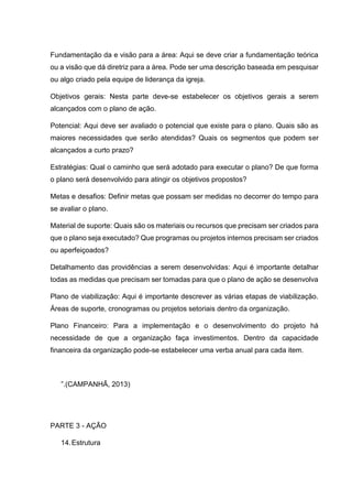 Fundamentação da e visão para a área: Aqui se deve criar a fundamentação teórica
ou a visão que dá diretriz para a área. Pode ser uma descrição baseada em pesquisar
ou algo criado pela equipe de liderança da igreja.
Objetivos gerais: Nesta parte deve-se estabelecer os objetivos gerais a serem
alcançados com o plano de ação.
Potencial: Aqui deve ser avaliado o potencial que existe para o plano. Quais são as
maiores necessidades que serão atendidas? Quais os segmentos que podem ser
alcançados a curto prazo?
Estratégias: Qual o caminho que será adotado para executar o plano? De que forma
o plano será desenvolvido para atingir os objetivos propostos?
Metas e desafios: Definir metas que possam ser medidas no decorrer do tempo para
se avaliar o plano.
Material de suporte: Quais são os materiais ou recursos que precisam ser criados para
que o plano seja executado? Que programas ou projetos internos precisam ser criados
ou aperfeiçoados?
Detalhamento das providências a serem desenvolvidas: Aqui é importante detalhar
todas as medidas que precisam ser tomadas para que o plano de ação se desenvolva
Plano de viabilização: Aqui é importante descrever as várias etapas de viabilização.
Áreas de suporte, cronogramas ou projetos setoriais dentro da organização.
Plano Financeiro: Para a implementação e o desenvolvimento do projeto há
necessidade de que a organização faça investimentos. Dentro da capacidade
financeira da organização pode-se estabelecer uma verba anual para cada item.
”.(CAMPANHÃ, 2013)
PARTE 3 - AÇÃO
14.Estrutura
 