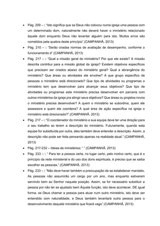  Pág. 209 – : “Isto significa que se Deus não colocou numa igreja uma pessoa com
um determinado dom, naturalmente não deverá haver o ministério relacionado
àquele dom enquanto Deus não levantar alguém para isto. Muitos erros são
cometidos pela quebra deste princípio”.(CAMPANHÃ, 2013)
 Pág. 210 – : “Serão criadas normas de avaliação de desempenho, conforme o
funcionamento d”.(CAMPANHÃ, 2013)
 Pág. 217 – : “Qual a missão geral do ministério? Por que ele existe? A missão
descrita contribui para a missão global da igreja? Existem objetivos específicos
que precisam ser criados abaixo do ministério geral? Qual a abrangência do
ministério? Que áreas ou atividades ele envolve? A que grupo específico de
pessoas o ministério está direcionado? Que tipo de atividades ou programas o
ministério tem que desenvolver para alcançar seus objetivos? Que tipo de
atividades ou programas este ministério precisa desenvolver em parceria com
outros ministérios da igreja pra atingir seus objetivos? Que áreas ou projetos novos
o ministério precisa desenvolver? A quem o ministério se subordina, quem ele
assessora e quem ele coordena? A qual área de ação específica na igreja o
ministério está direcionado?”.(CAMPANHÃ, 2013)
 Pág. 217 – : “O coordenador do ministério e sua equipe deve ter uma direção para
o seu trabalho ao lerem a descrição do ministério. Futuramente, quando esta
equipe for substituída por outra, eles também deve entender a descrição. Assim, a
descrição não pode ser feita pensando apenas na realidade atual.”.(CAMPANHÃ,
2013)
 Pág. 217-232 – Ideias de ministérios: “ ”.(CAMPANHÃ, 2013)
 Pág. 233 – : “ Para ter a pessoa certa, no lugar certo, pelo motivo certo, que é o
princípio da rede ministerial e do uso dos dons espirituais, é preciso que se saiba
escolher as pessoas.”.(CAMPANHÃ, 2013)
 Pág. 233 – : “Não deve haver também a preocupação de se estabelecer mandato.
As pessoas não assumirão um cargo por um ano, mas enquanto estiverem
servindo bem ao Senhor naquela posição. Assim, se for necessário substituir a
pessoa por não ter se ajustado bem Àquela função, isto deve acontecer. DE igual
forma, se Deus chamar a pessoa para atuar num outro ministério, isto deve ser
entendido com naturalidade, e Deus também levantará outra pessoa para o
desenvolvimento daquele ministério que ficará vago”.(CAMPANHÃ, 2013)
 