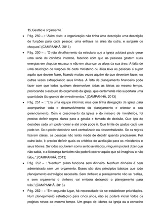 15.Gestão e orçamento
 Pág. 250 – : “Além disto, a organização não tinha uma descrição uma descrição
de funções para cada pessoa: uma entrava na área da outra, e surgiam os
choques”.(CAMPANHÃ, 2013)
 Pág. 250 – : “O não detalhamento da estrutura que a igreja adotará pode gerar
uma série de conflitos internos, fazendo com que as pessoas gastem suas
energias em disputar espaço, e não em alcançar os alvos da sua área. A falta de
uma descrição de funções de cada ministério ou área leva as pessoas a supor
aquilo que devem fazer, ficando muitas vezes aquém do que deveriam fazer, ou
outras vezes extrapolando seus limites. A falta de planejamento financeiro pode
fazer com que todos queiram desenvolver todas as ideias ao mesmo tempo,
provocando o estouro do orçamento da igreja, que certamente não suportará uma
quantidade tão grande de investimentos.”.(CAMPANHÃ, 2013)
 Pág. 251 – : “Era uma equipe informal, mas que tinha delegação da igreja para
acompanhar todo o desenvolvimento do planejamento e orientar o seu
gerenciamento. Com o crescimento da igreja e do número de ministérios, foi
preciso definir regras claras para a gestão e tomada de decisão. Que tipo de
decisões cada um pode tomar e até onde pode ir. Que limite de gastos cada um
pode ter. Se o poder decisório será centralizado ou descentralizado. Se as regras
ficarem claras, as pessoas não terão medo de decidir quando precisarem. Por
outro lado, é preciso definir quais os critérios de avaliação para os ministérios e
seus líderes. Se todos souberem como serão avaliados, ninguém poderá dizer que
não sabia, e a liderança também não poderá cobrar aquilo que só imaginou e não
falou.”.(CAMPANHÃ, 2013)
 Pág. 252 – : “Nenhum plano funciona sem dinheiro. Nenhum dinheiro é bem
administrado sem um orçamento. Esses são dois princípios básicos que todo
planejamento estratégico necessita. Sem dinheiro o planejamento não se realiza,
e sem orçamento o dinheiro vai embora deixando o planejamento para
trás.”.(CAMPANHÃ, 2013)
 Pág. 252 – : “Em segundo lugar, há necessidade de se estabelecer prioridades.
Num planejamento estratégico para cinco anos, não se poderá iniciar todos os
projetos novos ao mesmo tempo. Um grupo de líderes da igreja ou o conselho
 