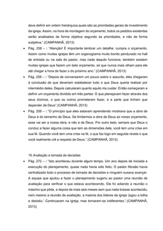deve definir em ordem hierárquica quais são as prioridades gerais de investimento
da igreja. Assim, na hora de montagem do orçamento, todos os pedidos existentes
serão analisados de forma objetiva segundo as prioridades, e não de forma
subjetiva.”.(CAMPANHÃ, 2013)
 Pág. 258 – : “Atenção! É importante lembrar um detalhe: cumpra o orçamento.
Assim como muitas igrejas têm um organograma muito bonito pendurado no hall
de entrada ou na sala do pastor, mas nada daquilo funciona, também existem
muitas igrejas que fazem um belo orçamento, só que nunca mais olham para ele
até chegar a hora de fazer o do próximo ano.”.(CAMPANHÃ, 2013)
 Pág. 258 – : “Depois de conversarem um pouco sobre o assunto, eles chegaram
à conclusão de que deveriam estabelecer tudo o que Deus queria realizar por
intermédio deles. Depois calcularam quanto aquilo iria custar. Então começaram a
definir um orçamento dividido em três partes: O que planejavam fazer através dos
seus dízimos, o que os outros prometeram fazer, e a parte que tinham que
depender de Deus”.(CAMPANHÃ, 2013)
 Pág. 258 – : “O princípio que eles estavam aprendendo mostrava que a obra de
Deus é do tamanho de Deus. Se limitarmos a obra de Deus ao nosso orçamento,
esse vai ser a nossa obra, e não a de Deus. Por outro lado, sempre que Deus o
conduz a fazer alguma coisa que tem as dimensões dele, você tem uma crise em
sua fé. Quando você tem uma crise na fé, o que faz logo em seguida revela o que
você realmente crê a respeito de Deus.”.(CAMPANHÃ, 2013)
16.Avaliação e tomada de decisões
 Pág. 272 – : “Isto aconteceu durante algum tempo. Um ano depois de iniciada a
execução do planejamento, quase nada havia sido feito. O pastor Abraão havia
centralizado todo o processo de tomada de decisões e ninguém ousava avançar.
A equipe que ajudou a fazer o planejamento sugeriu ao pastor uma reunião de
avaliação para verificar o que estava acontecendo. Ele foi adiando a reunião o
máximo que pôde, e depois de mais seis meses sem que nada tivesse acontecido,
nem mesmo a reunião de avaliação, a maioria dos líderes da igreja ‘jogou a tolha
e desistiu.’ Continuaram na igreja, mas tornaram-se indiferentes.”.(CAMPANHÃ,
2013)
 