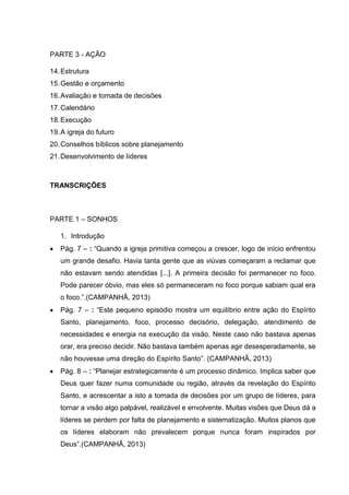 PARTE 3 - AÇÃO
14.Estrutura
15.Gestão e orçamento
16.Avaliação e tomada de decisões
17.Calendário
18.Execução
19.A igreja do futuro
20.Conselhos bíblicos sobre planejamento
21.Desenvolvimento de líderes
TRANSCRIÇÕES
PARTE 1 – SONHOS
1. Introdução
 Pág. 7 – : “Quando a igreja primitiva começou a crescer, logo de início enfrentou
um grande desafio. Havia tanta gente que as viúvas começaram a reclamar que
não estavam sendo atendidas [...]. A primeira decisão foi permanecer no foco.
Pode parecer óbvio, mas eles só permaneceram no foco porque sabiam qual era
o foco.”.(CAMPANHÃ, 2013)
 Pág. 7 – : “Este pequeno episódio mostra um equilíbrio entre ação do Espírito
Santo, planejamento, foco, processo decisório, delegação, atendimento de
necessidades e energia na execução da visão. Neste caso não bastava apenas
orar, era preciso decidir. Não bastava também apenas agir desesperadamente, se
não houvesse uma direção do Espírito Santo”. (CAMPANHÃ, 2013)
 Pág. 8 – : “Planejar estrategicamente é um processo dinâmico. Implica saber que
Deus quer fazer numa comunidade ou região, através da revelação do Espírito
Santo, e acrescentar a isto a tomada de decisões por um grupo de líderes, para
tornar a visão algo palpável, realizável e envolvente. Muitas visões que Deus dá a
líderes se perdem por falta de planejamento e sistematização. Muitos planos que
os líderes elaboram não prevalecem porque nunca foram inspirados por
Deus”.(CAMPANHÃ, 2013)
 