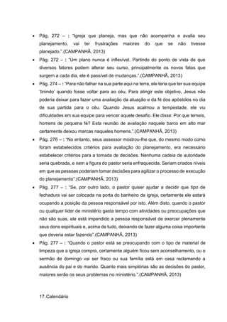  Pág. 272 – : “Igreja que planeja, mas que não acompanha e avalia seu
planejamento, vai ter frustrações maiores do que se não tivesse
planejado.”.(CAMPANHÃ, 2013)
 Pág. 272 – : “Um plano nunca é inflexível. Partindo do ponto de vista de que
diversos fatores podem alterar seu curso, principalmente os novos fatos que
surgem a cada dia, ele é passível de mudanças.”.(CAMPANHÃ, 2013)
 Pág. 274 – : “Para não falhar na sua parte aqui na terra, ele teria que ter sua equipe
‘tinindo’ quando fosse voltar para ao céu. Para atingir este objetivo, Jesus não
poderia deixar para fazer uma avaliação da atuação e da fé dos apóstolos no dia
de sua partida para o céu. Quando Jesus acalmou a tempestade, ele viu
dificuldades em sua equipe para vencer aquele desafio. Ele disse: Por que temeis,
homens de pequena fé? Esta reunião de avaliação naquele barco em alto mar
certamente deixou marcas naqueles homens.”.(CAMPANHÃ, 2013)
 Pág. 276 – : “No entanto, seus assessor mostrou-lhe que, do mesmo modo como
foram estabelecidos critérios para avaliação do planejamento, era necessário
estabelecer critérios para a tomada de decisões. Nenhuma cadeia de autoridade
seria quebrada, e nem a figura do pastor seria enfraquecida. Seriam criados níveis
em que as pessoas poderiam tomar decisões para agilizar o processo de execução
do planejamento”.(CAMPANHÃ, 2013)
 Pág. 277 – : “Se, por outro lado, o pastor quiser ajudar a decidir que tipo de
fechadura vai ser colocada na porta do banheiro da igreja, certamente ele estará
ocupando a posição da pessoa responsável por isto. Além disto, quando o pastor
ou qualquer líder de ministério gasta tempo com atividades ou preocupações que
não são suas, ele está impendido a pessoa responsável de exercer plenamente
seus dons espirituais e, acima de tudo, deixando de fazer alguma coisa importante
que deveria estar fazendo”.(CAMPANHÃ, 2013)
 Pág. 277 – : “Quando o pastor está se preocupando com o tipo de material de
limpeza que a igreja compra, certamente alguém ficou sem aconselhamento, ou o
sermão de domingo vai ser fraco ou sua família está em casa reclamando a
ausência do pai e do marido. Quanto mais simplórias são as decisões do pastor,
maiores serão os seus problemas no ministério.”.(CAMPANHÃ, 2013)
17.Calendário
 