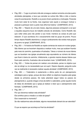  Pág. 282 – : “Logo no primeiro mês ele conseguiu realizar somente uma das quatro
atividades planejadas, e teve que cancelar as outras três. Mês a mês a mesma
coisa foi acontecendo. Rodolfo e os jovens foram perdendo a motivação. Parecida
muito bom estar lá na frente, mas organizar tudo aquilo e conseguir motivar o
pessoal a participar eram a parte mais difícil da história.”.(CAMPANHÃ, 2013)
 Pág. 282 – : “Depois de uns seis meses, algumas pessoas começaram a se opor
a àqueles esquema louco de trabalho através de atividades. Como Rodolfo não
quis voltar atrás para não perder a sua moral, manteve as coisas do jeito que
estavam. O que aconteceu foi o esvaziamento total do grupo de jovens. Pouco
tempo depois Rodolfo abandonou o cargo e praticamente não existia mais grupos
de jovens na igreja”.(CAMPANHÃ, 2013)
 Pág. 283 – : “A história de Rodolfo se repete centenas de vezes em muitas igrejas.
São líderes que se levantam dispostos a realizar muito, mas que acabam ficando
pelo meio do caminho, queimados e frustrados. Talvez o número de novos líderes
que se levantam nas igrejas anualmente seja equivalente ao número de líderes
que ficam à beira do caminho. Infelizmente, a grande maioria desses líderes que
ficam pelo caminho, frustrados não se levantam mais.”.(CAMPANHÃ, 2013)
 Pág. 283 – : “Antes de pensar em realizar uma atividade, pense no objetivo que
ela vai atingir ou na necessidade que vai suprir. Depois disposto, pergunte outra
vez se realmente é necessário realizar aquela atividade”.(CAMPANHÃ, 2013)
 Pág. 284 – : “Calendário é exatamente a última parte de um planejamento
estratégico para a igreja, porque ele deve refletir os objetivos traçados pela igreja
desde os primeiros passos. De nada adiantará seguir todos os passos do
planejamento e, quando chegar a hora de definir o calendário, juntar aquele monte
de datas de atividades que a igreja já realizar e dizer que o planejamento está
fechado.”.(CAMPANHÃ, 2013)
 Pág. 284 – : “
Por que devemos realizar esta atividade?
Ela contribui para a missão e a visão da igreja?
Ela é essencial no momento?
Se não realizarmos esta atividade, alguma necessidade deixará de ser atendida?
O que se espera que aconteça ao final da atividade?
 