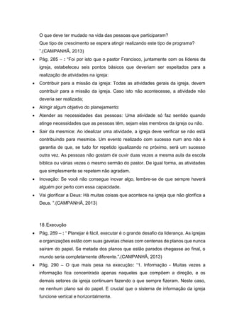 O que deve ter mudado na vida das pessoas que participaram?
Que tipo de crescimento se espera atingir realizando este tipo de programa?
”.(CAMPANHÃ, 2013)
 Pág. 285 – : “Foi por isto que o pastor Francisco, juntamente com os líderes da
igreja, estabeleceu seis pontos básicos que deveriam ser espeitados para a
realização de atividades na igreja:
 Contribuir para a missão da igreja: Todas as atividades gerais da igreja, devem
contribuir para a missão da igreja. Caso isto não acontecesse, a atividade não
deveria ser realizada;
 Atingir algum objetivo do planejamento:
 Atender as necessidades das pessoas: Uma atividade só faz sentido quando
atinge necessidades que as pessoas têm, sejam elas membros da igreja ou não.
 Sair da mesmice: Ao idealizar uma atividade, a igreja deve verificar se não está
contribuindo para mesmice. Um evento realizado com sucesso num ano não é
garantia de que, se tudo for repetido igualizando no próximo, será um sucesso
outra vez. As pessoas não gostam de ouvir duas vezes a mesma aula da escola
bíblica ou várias vezes o mesmo sermão do pastor. De igual forma, as atividades
que simplesmente se repetem não agradam.
 Inovação: Se você não consegue inovar algo, lembre-se de que sempre haverá
alguém por perto com essa capacidade.
 Vai glorificar a Deus: Há muitas coisas que acontece na igreja que não glorifica a
Deus. ”.(CAMPANHÃ, 2013)
18.Execução
 Pág. 289 – : “ Planejar é fácil, executar é o grande desafio da liderança. As igrejas
e organizações estão com suas gavetas cheias com centenas de planos que nunca
saíram do papel. Se metade dos planos que estão parados chegasse ao final, o
mundo seria completamente diferente.”.(CAMPANHÃ, 2013)
 Pág. 290 – O que mais pesa na execução: “1. Informação - Muitas vezes a
informação fica concentrada apenas naqueles que compõem a direção, e os
demais setores da igreja continuam fazendo o que sempre fizeram. Neste caso,
ne nenhum plano sai do papel. E crucial que o sistema de informação da igreja
funcione vertical e horizontalmente.
 