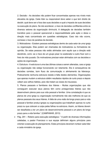 2. Decisão - As decisões não podem ficar concentradas apenas nos níveis mais
elevados da igreja. Cada líder ou responsável deve saber o que tem direito de
decidir, qual deve ser o foco das suas decisões e qual o impacto de suas decisões
na execução do plano. Se isto acontecer, o risco de decisões conflitantes entre os
diversos setores da organização diminuirá. A delegação de decisões também
transfere para o pessoal operacional a responsabilidade pela ação e deixa a
direção mais concentrada em questões estratégicas. Caso isto não ocorra,
corresse o risco de paralisia da decisão.
3. Motivadores - Existem pessoas estratégicas dentro de cada setor de uma igreja
ou organização. Elas podem ser chamadas de motivadores ou formadores de
opinião. Se estas pessoas não estão alinhadas com aquilo que a direção está
decidindo, corre -se o risco de um grupo pisar no acelerador e outro ficar com o
freio de mão puxado. Os motivadores precisar estar alinhados com as decisões e
ações da organização.
4. Estrutura - A estrutura é uma das últimas coisas a serem alteradas, caso a igreja
ou organização não esteja funcionando cor retamente. Ela é consequência de
decisões corretas, bom fluxo de comunicação e alinhamento da liderança.
Praticamente nenhuma estrutura resiste à falta destes elementos. Organizações
que apenas mudam a estrutura obtêm resultados rápidos de curto prazo e depois
voltam aos velhos hábitos, pois não tratam as raízes do insucesso.
5. Planos pessoais e familiares dos líderes - Muitas organizações que não
conseguem executar seus planos têm como protagonistas líderes que não
desenvolvem planos para sua vida pessoal e familiar. Uma constatação é que os
planos de uma igreja ou organização normalmente não são melhores do que os
planos pessoais dos seus líderes. A falta de uma visão de longo prazo para a vida
pessoal e familiar produz igrejas ou organizações que trabalham apenas no curto
prazo ou que colocam a culpa pelas falhas na estrutura. Assim, os líderes devem
ser desafiados a ter um plano de desenvolvimento pessoal e um plano de longo
prazo para a vida familiar.”.(CAMPANHÃ, 2013)
 Pág. 291 – Roteiro para execução estratégica: “ A partir de diversas informações
coletadas, o pastor Francisco e sua equipe definiram alguns princípios para
orientar a execução do planejamento. Estes princípios deveriam nortear cada líder
e cada ministério da igreja.
 