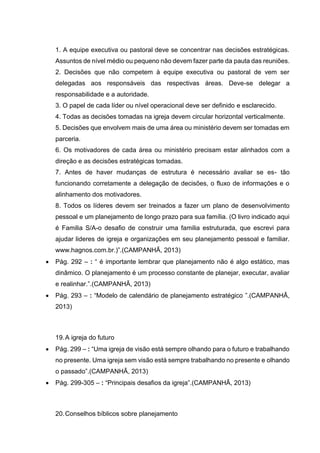 1. A equipe executiva ou pastoral deve se concentrar nas decisões estratégicas.
Assuntos de nível médio ou pequeno não devem fazer parte da pauta das reuniões.
2. Decisões que não competem à equipe executiva ou pastoral de vem ser
delegadas aos responsáveis das respectivas áreas. Deve-se delegar a
responsabilidade e a autoridade.
3. O papel de cada líder ou nível operacional deve ser definido e esclarecido.
4. Todas as decisões tomadas na igreja devem circular horizontal verticalmente.
5. Decisões que envolvem mais de uma área ou ministério devem ser tomadas em
parceria.
6. Os motivadores de cada área ou ministério precisam estar alinhados com a
direção e as decisões estratégicas tomadas.
7. Antes de haver mudanças de estrutura é necessário avaliar se es- tão
funcionando corretamente a delegação de decisões, o fluxo de informações e o
alinhamento dos motivadores.
8. Todos os líderes devem ser treinados a fazer um plano de desenvolvimento
pessoal e um planejamento de longo prazo para sua família. (O livro indicado aqui
é Familia S/A-o desafio de construir uma familia estruturada, que escrevi para
ajudar lideres de igreja e organizações em seu planejamento pessoal e familiar.
www.hagnos.com.br.)”.(CAMPANHÃ, 2013)
 Pág. 292 – : “ é importante lembrar que planejamento não é algo estático, mas
dinâmico. O planejamento é um processo constante de planejar, executar, avaliar
e realinhar.”.(CAMPANHÃ, 2013)
 Pág. 293 – : “Modelo de calendário de planejamento estratégico ”.(CAMPANHÃ,
2013)
19.A igreja do futuro
 Pág. 299 – : “Uma igreja de visão está sempre olhando para o futuro e trabalhando
no presente. Uma igreja sem visão está sempre trabalhando no presente e olhando
o passado”.(CAMPANHÃ, 2013)
 Pág. 299-305 – : “Principais desafios da igreja”.(CAMPANHÃ, 2013)
20.Conselhos bíblicos sobre planejamento
 