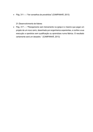  Pág. 311 – : “Ver conselhos de provérbios”.(CAMPANHÃ, 2013)
21.Desenvolvimento de líderes
 Pág. 317 – : “Planejamento sem treinamento na igreja é o mesmo que pegar um
projeto de um novo carro, desenhado por engenheiros experientes, e confiar a sua
execução a operários sem qualificação ou aprendizes numa fábrica. O resultado
certamente será um desastre. ”.(CAMPANHÃ, 2013)
 