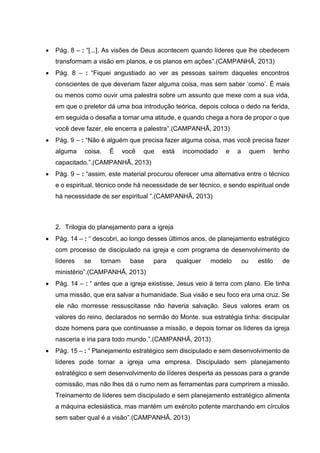  Pág. 8 – : “[...]. As visões de Deus acontecem quando líderes que lhe obedecem
transformam a visão em planos, e os planos em ações”.(CAMPANHÃ, 2013)
 Pág. 8 – : “Fiquei angustiado ao ver as pessoas saírem daqueles encontros
conscientes de que deveriam fazer alguma coisa, mas sem saber ‘como’. É mais
ou menos como ouvir uma palestra sobre um assunto que mexe com a sua vida,
em que o preletor dá uma boa introdução teórica, depois coloca o dedo na ferida,
em seguida o desafia a tomar uma atitude, e quando chega a hora de propor o que
você deve fazer, ele encerra a palestra”.(CAMPANHÃ, 2013)
 Pág. 9 – : “Não é alguém que precisa fazer alguma coisa, mas você precisa fazer
alguma coisa. É você que está incomodado e a quem tenho
capacitado.”.(CAMPANHÃ, 2013)
 Pág. 9 – : “assim, este material procurou oferecer uma alternativa entre o técnico
e o espiritual, técnico onde há necessidade de ser técnico, e sendo espiritual onde
há necessidade de ser espiritual ”.(CAMPANHÃ, 2013)
2. Trilogia do planejamento para a igreja
 Pág. 14 – : “ descobri, ao longo desses últimos anos, de planejamento estratégico
com processo de discipulado na igreja e com programa de desenvolvimento de
líderes se tornam base para qualquer modelo ou estilo de
ministério”.(CAMPANHÃ, 2013)
 Pág. 14 – : “ antes que a igreja existisse, Jesus veio à terra com plano. Ele tinha
uma missão, que era salvar a humanidade. Sua visão e seu foco era uma cruz. Se
ele não morresse ressuscitasse não haveria salvação. Seus valores eram os
valores do reino, declarados no sermão do Monte. sua estratégia tinha: discipular
doze homens para que continuasse a missão, e depois tornar os líderes da igreja
nasceria e iria para todo mundo.”.(CAMPANHÃ, 2013)
 Pág. 15 – : “ Planejamento estratégico sem discipulado e sem desenvolvimento de
líderes pode tornar a igreja uma empresa. Discipulado sem planejamento
estratégico e sem desenvolvimento de líderes desperta as pessoas para a grande
comissão, mas não lhes dá o rumo nem as ferramentas para cumprirem a missão.
Treinamento de líderes sem discipulado e sem planejamento estratégico alimenta
a máquina eclesiástica, mas mantém um exército potente marchando em círculos
sem saber qual é a visão”.(CAMPANHÃ, 2013)
 
