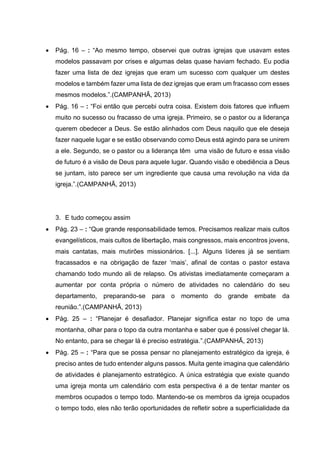  Pág. 16 – : “Ao mesmo tempo, observei que outras igrejas que usavam estes
modelos passavam por crises e algumas delas quase haviam fechado. Eu podia
fazer uma lista de dez igrejas que eram um sucesso com qualquer um destes
modelos e também fazer uma lista de dez igrejas que eram um fracasso com esses
mesmos modelos.”.(CAMPANHÃ, 2013)
 Pág. 16 – : “Foi então que percebi outra coisa. Existem dois fatores que influem
muito no sucesso ou fracasso de uma igreja. Primeiro, se o pastor ou a liderança
querem obedecer a Deus. Se estão alinhados com Deus naquilo que ele deseja
fazer naquele lugar e se estão observando como Deus está agindo para se unirem
a ele. Segundo, se o pastor ou a liderança têm uma visão de futuro e essa visão
de futuro é a visão de Deus para aquele lugar. Quando visão e obediência a Deus
se juntam, isto parece ser um ingrediente que causa uma revolução na vida da
igreja.”.(CAMPANHÃ, 2013)
3. E tudo começou assim
 Pág. 23 – : “Que grande responsabilidade temos. Precisamos realizar mais cultos
evangelísticos, mais cultos de libertação, mais congressos, mais encontros jovens,
mais cantatas, mais mutirões missionários. [...]. Alguns líderes já se sentiam
fracassados e na obrigação de fazer ‘mais’, afinal de contas o pastor estava
chamando todo mundo ali de relapso. Os ativistas imediatamente começaram a
aumentar por conta própria o número de atividades no calendário do seu
departamento, preparando-se para o momento do grande embate da
reunião.”.(CAMPANHÃ, 2013)
 Pág. 25 – : “Planejar é desafiador. Planejar significa estar no topo de uma
montanha, olhar para o topo da outra montanha e saber que é possível chegar lá.
No entanto, para se chegar lá é preciso estratégia.”.(CAMPANHÃ, 2013)
 Pág. 25 – : “Para que se possa pensar no planejamento estratégico da igreja, é
preciso antes de tudo entender alguns passos. Muita gente imagina que calendário
de atividades é planejamento estratégico. A única estratégia que existe quando
uma igreja monta um calendário com esta perspectiva é a de tentar manter os
membros ocupados o tempo todo. Mantendo-se os membros da igreja ocupados
o tempo todo, eles não terão oportunidades de refletir sobre a superficialidade da
 